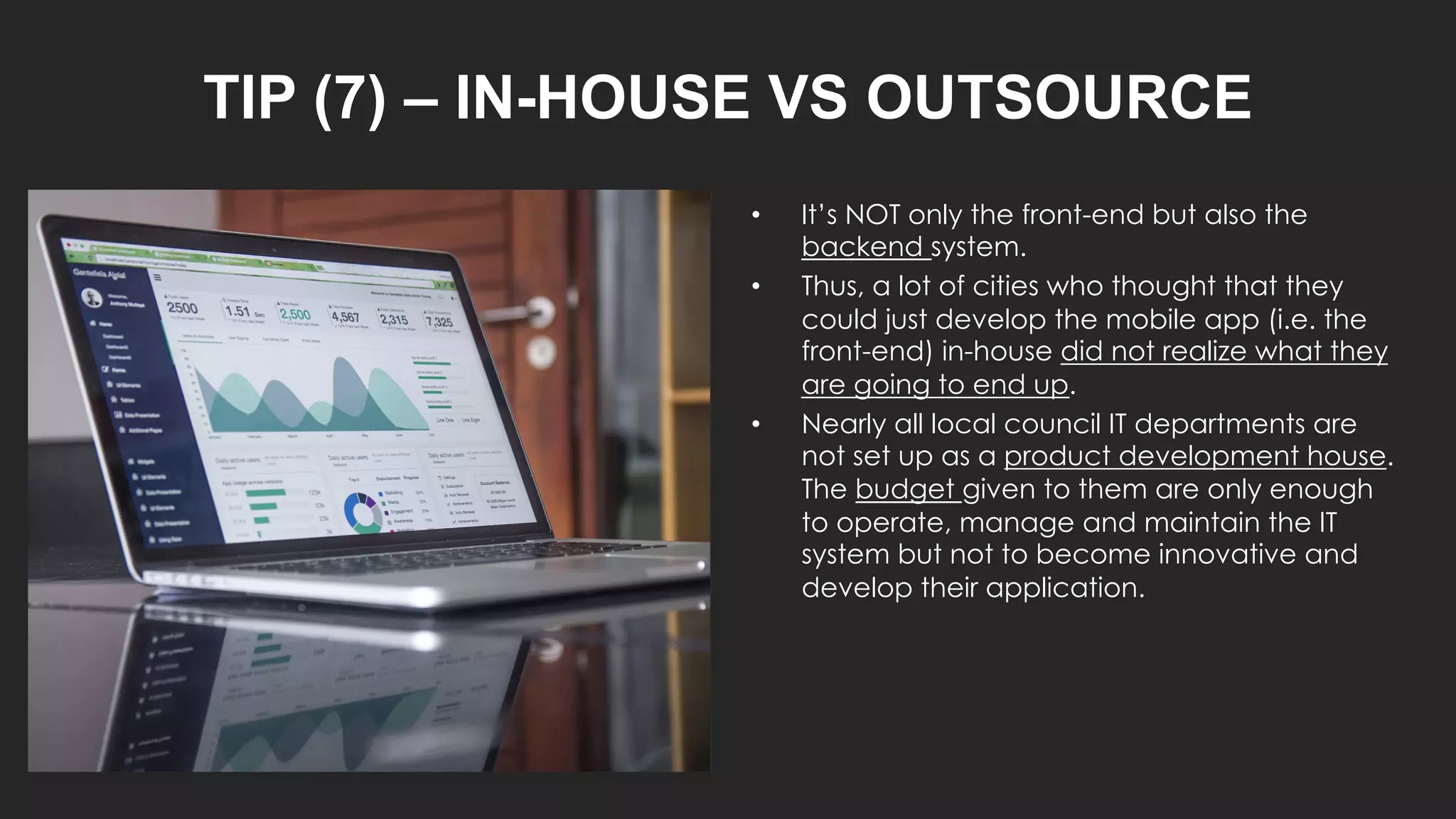 TIP (7) – IN-HOUSE VS OUTSOURCE
• It’s NOT only the front-end but also the
backend system.
• Thus, a lot of cities who thought that they
could just develop the mobile app (i.e. the
front-end) in-house did not realize what they
are going to end up.
• Nearly all local council IT departments are
not set up as a product development house.
The budget given to them are only enough
to operate, manage and maintain the IT
system but not to become innovative and
develop their application.
 
