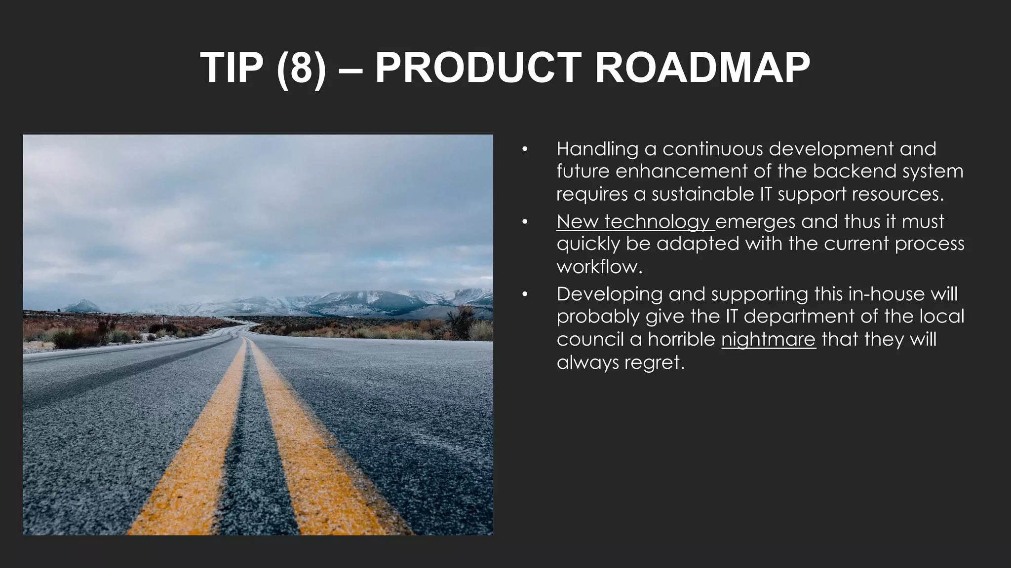 TIP (8) – PRODUCT ROADMAP
• Handling a continuous development and
future enhancement of the backend system
requires a sustainable IT support resources.
• New technology emerges and thus it must
quickly be adapted with the current process
workflow.
• Developing and supporting this in-house will
probably give the IT department of the local
council a horrible nightmare that they will
always regret.
 