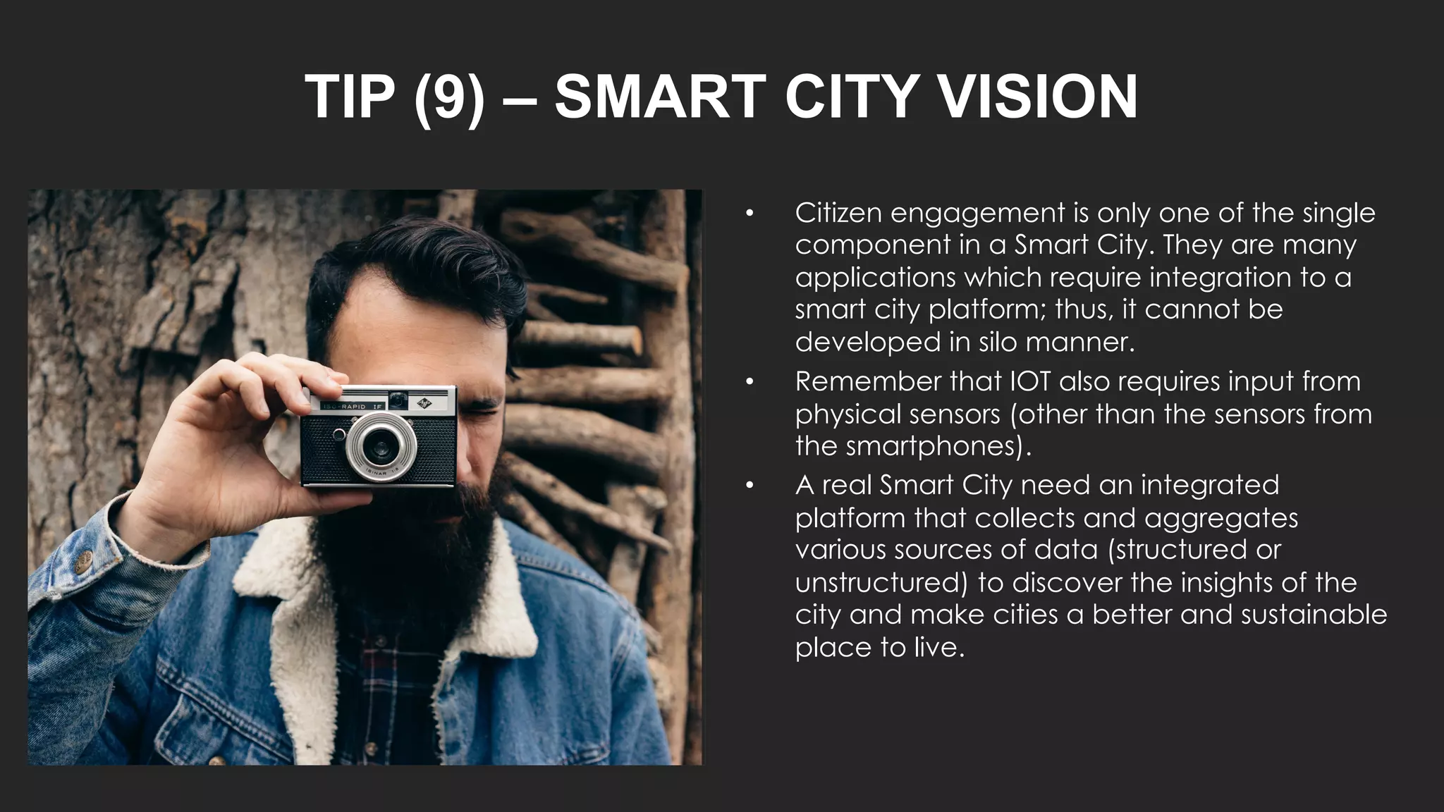 TIP (9) – SMART CITY VISION
• Citizen engagement is only one of the single
component in a Smart City. They are many
applications which require integration to a
smart city platform; thus, it cannot be
developed in silo manner.
• Remember that IOT also requires input from
physical sensors (other than the sensors from
the smartphones).
• A real Smart City need an integrated
platform that collects and aggregates
various sources of data (structured or
unstructured) to discover the insights of the
city and make cities a better and sustainable
place to live.
 