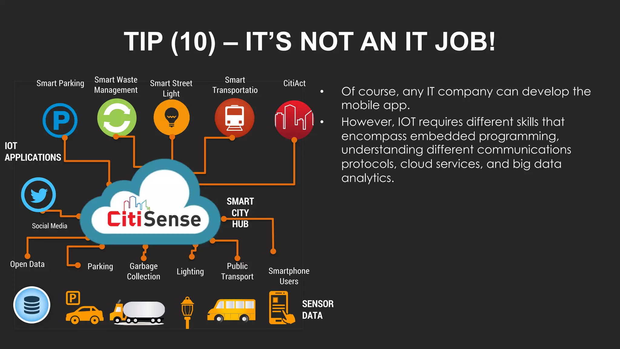 TIP (10) – IT’S NOT AN IT JOB!
• Of course, any IT company can develop the
mobile app.
• However, IOT requires different skills that
encompass embedded programming,
understanding different communications
protocols, cloud services, and big data
analytics.
Smart Parking Smart Waste
Management
Smart Street
Light
Smart
Transportatio
n
Open Data Parking Garbage
Collection
Lighting
Public
Transport
Smartphone
Users
SMART
CITY
HUB
Social Media
IOT
APPLICATIONS
SENSOR
DATA
CitiAct
 