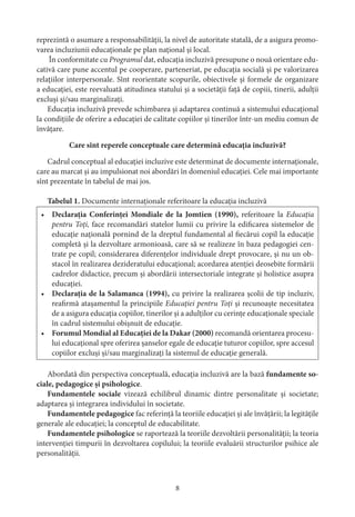 8
reprezintă o asumare a responsabilităţii, la nivel de autoritate statală, de a asigura promo-
varea incluziunii educaţionale pe plan naţional şi local.
În conformitate cu Programul dat, educaţia incluzivă presupune o nouă orientare edu-
cativă care pune accentul pe cooperare, parteneriat, pe educaţia socială şi pe valorizarea
relaţiilor interpersonale. Sînt reorientate scopurile, obiectivele şi formele de organizare
a educaţiei, este reevaluată atitudinea statului şi a societăţii faţă de copiii, tinerii, adulţii
excluşi şi/sau marginalizaţi.
Educaţia incluzivă prevede schimbarea şi adaptarea continuă a sistemului educaţional
la condiţiile de oferire a educaţiei de calitate copiilor şi tinerilor într-un mediu comun de
învăţare.
Care sînt reperele conceptuale care determină educaţia incluzivă?
Cadrul conceptual al educaţiei incluzive este determinat de documente internaţionale,
care au marcat şi au impulsionat noi abordări în domeniul educaţiei. Cele mai importante
sînt prezentate în tabelul de mai jos.
Tabelul 1. Documente internaţionale referitoare la educaţia incluzivă
•	 Declaraţia Conferinţei Mondiale de la Jomtien (1990), referitoare la Educaţia
pentru Toţi, face recomandări statelor lumii cu privire la edificarea sistemelor de
educaţie naţională pornind de la dreptul fundamental al fiecărui copil la educaţie
completă şi la dezvoltare armonioasă, care să se realizeze în baza pedagogiei cen-
trate pe copil; considerarea diferenţelor individuale drept provocare, şi nu un ob-
stacol în realizarea dezideratului educaţional; acordarea atenţiei deosebite formării
cadrelor didactice, precum şi abordării intersectoriale integrate şi holistice asupra
educaţiei.
•	 Declaraţia de la Salamanca (1994), cu privire la realizarea şcolii de tip incluziv,
reafirmă ataşamentul la principiile Educaţiei pentru Toţi şi recunoaşte necesitatea
de a asigura educaţia copiilor, tinerilor şi a adulţilor cu cerinţe educaţionale speciale
în cadrul sistemului obişnuit de educaţie.
•	 Forumul Mondial al Educaţiei de la Dakar (2000) recomandă orientarea procesu-
lui educaţional spre oferirea şanselor egale de educaţie tuturor copiilor, spre accesul
copiilor excluşi şi/sau marginalizaţi la sistemul de educaţie generală.
Abordată din perspectiva conceptuală, educaţia incluzivă are la bază fundamente so-
ciale, pedagogice şi psihologice.
Fundamentele sociale vizează echilibrul dinamic dintre personalitate şi societate;
adaptarea şi integrarea individului în societate.
Fundamentele pedagogice fac referinţă la teoriile educaţiei şi ale învăţării; la legităţile
generale ale educaţiei; la conceptul de educabilitate.
Fundamentele psihologice se raportează la teoriile dezvoltării personalităţii; la teoria
intervenţiei timpurii în dezvoltarea copilului; la teoriile evaluării structurilor psihice ale
personalităţii.
 
