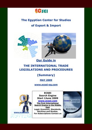 The Egyptian Center for Studies
of Export & Import
Our Guide in
THE INTERNATIONAL TRADE
LEGISLATIONS AND PROCEDURES
(Summary)
MAY 2009
www.ecsei-eg.com
www.ecsei.com
For
ECSEI
Search Engine
Start 1June 2009
www.ecsei.com
The First International
Search Engine in the Middle
East
Legal, Economic, Standards,
Maritime and Studies
For Subscriptions Contact us
 