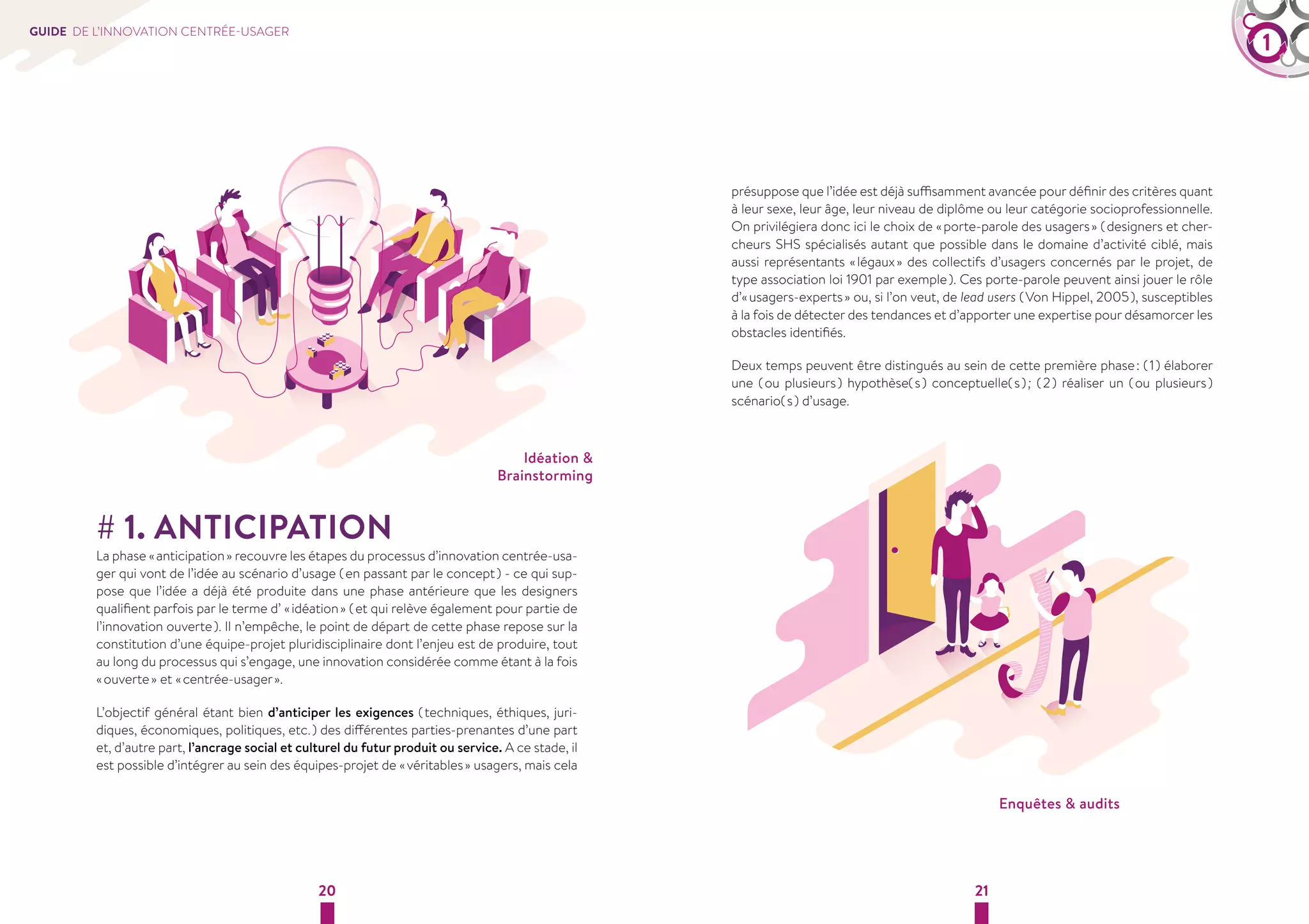 GUIDE DE L’INNOVATION CENTRÉE-USAGER 1 
Idéation  
Brainstorming 
# 1. ANTICIPATION 
La phase « anticipation » recouvre les étapes du processus d’innovation centrée-usa-ger 
qui vont de l’idée au scénario d’usage ( en passant par le concept ) - ce qui sup-pose 
que l’idée a déjà été produite dans une phase antérieure que les designers 
qualifient parfois par le terme d’ « idéation » ( et qui relève également pour partie de 
l’innovation ouverte ). Il n’empêche, le point de départ de cette phase repose sur la 
constitution d’une équipe-projet pluridisciplinaire dont l’enjeu est de produire, tout 
au long du processus qui s’engage, une innovation considérée comme étant à la fois 
« ouverte » et « centrée-usager ». 
L’objectif général étant bien d’anticiper les exigences ( techniques, éthiques, juri-diques, 
économiques, politiques, etc. ) des différentes parties-prenantes d’une part 
et, d’autre part, l’ancrage social et culturel du futur produit ou service. A ce stade, il 
est possible d’intégrer au sein des équipes-projet de « véritables » usagers, mais cela 
présuppose que l’idée est déjà suffisamment avancée pour définir des critères quant 
à leur sexe, leur âge, leur niveau de diplôme ou leur catégorie socioprofessionnelle. 
On privilégiera donc ici le choix de « porte-parole des usagers » ( designers et cher-cheurs 
SHS spécialisés autant que possible dans le domaine d’activité ciblé, mais 
aussi représentants « légaux » des collectifs d’usagers concernés par le projet, de 
type association loi 1901 par exemple ). Ces porte-parole peuvent ainsi jouer le rôle 
d’« usagers-experts » ou, si l’on veut, de lead users ( Von Hippel, 2005 ), susceptibles 
à la fois de détecter des tendances et d’apporter une expertise pour désamorcer les 
obstacles identifiés. 
Deux temps peuvent être distingués au sein de cette première phase : ( 1 ) élaborer 
une ( ou plusieurs ) hypothèse( s ) conceptuelle( s ) ; ( 2 ) réaliser un ( ou plusieurs ) 
scénario( s ) d’usage. 
20 21 
Enquêtes  audits 
 