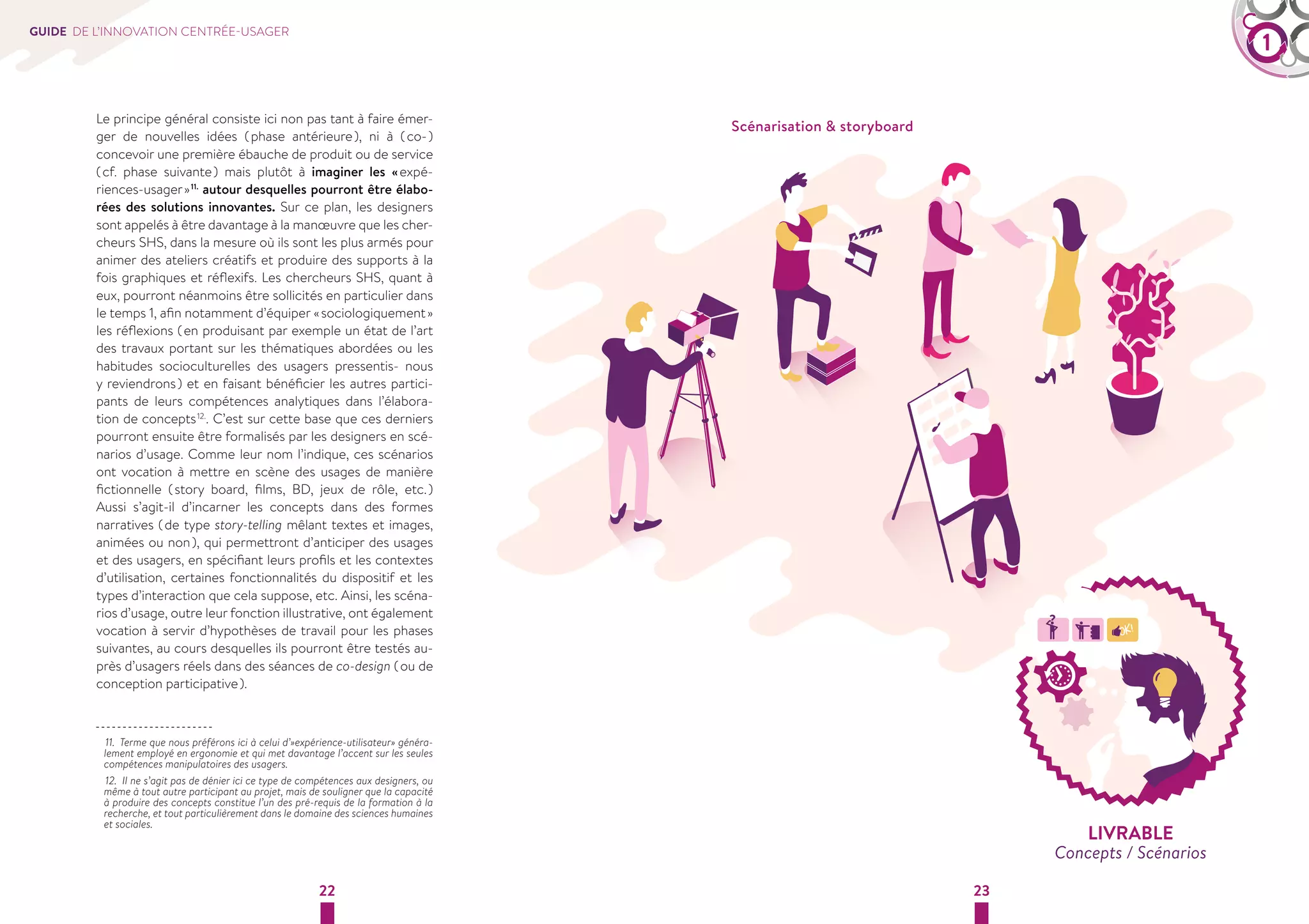 GUIDE DE L’INNOVATION CENTRÉE-USAGER 1 
Le principe général consiste ici non pas tant à faire émer-ger 
de nouvelles idées ( phase antérieure ), ni à ( co- ) 
concevoir une première ébauche de produit ou de service 
( cf. phase suivante ) mais plutôt à imaginer les « expé-riences- 
usager » 11. autour desquelles pourront être élabo-rées 
des solutions innovantes. Sur ce plan, les designers 
sont appelés à être davantage à la manoeuvre que les cher-cheurs 
SHS, dans la mesure où ils sont les plus armés pour 
animer des ateliers créatifs et produire des supports à la 
fois graphiques et réflexifs. Les chercheurs SHS, quant à 
eux, pourront néanmoins être sollicités en particulier dans 
le temps 1, afin notamment d’équiper « sociologiquement » 
les réflexions ( en produisant par exemple un état de l’art 
des travaux portant sur les thématiques abordées ou les 
habitudes socioculturelles des usagers pressentis- nous 
y reviendrons ) et en faisant bénéficier les autres partici-pants 
de leurs compétences analytiques dans l’élabora-tion 
de concepts 12.. C’est sur cette base que ces derniers 
pourront ensuite être formalisés par les designers en scé-narios 
d’usage. Comme leur nom l’indique, ces scénarios 
ont vocation à mettre en scène des usages de manière 
fictionnelle ( story board, films, BD, jeux de rôle, etc. ) 
Aussi s’agit-il d’incarner les concepts dans des formes 
narratives ( de type story-telling mêlant textes et images, 
animées ou non ), qui permettront d’anticiper des usages 
et des usagers, en spécifiant leurs profils et les contextes 
d’utilisation, certaines fonctionnalités du dispositif et les 
types d’interaction que cela suppose, etc. Ainsi, les scéna-rios 
d’usage, outre leur fonction illustrative, ont également 
vocation à servir d’hypothèses de travail pour les phases 
suivantes, au cours desquelles ils pourront être testés au-près 
d’usagers réels dans des séances de co-design ( ou de 
22 23 
conception participative ). 
11. Terme que nous préférons ici à celui d’»expérience-utilisateur» généra-lement 
employé en ergonomie et qui met davantage l’accent sur les seules 
compétences manipulatoires des usagers. 
12. Il ne s’agit pas de dénier ici ce type de compétences aux designers, ou 
même à tout autre participant au projet, mais de souligner que la capacité 
à produire des concepts constitue l’un des pré-requis de la formation à la 
recherche, et tout particulièrement dans le domaine des sciences humaines 
et sociales. 
Scénarisation  storyboard 
LIVRABLE 
Concepts / Scénarios 
 