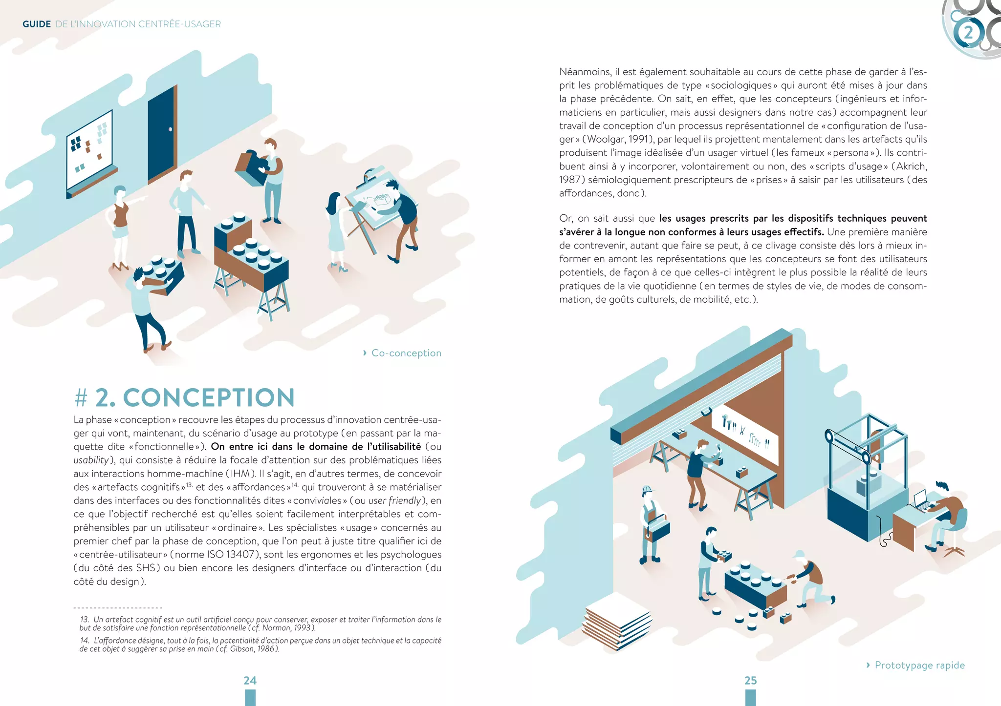 GUIDE DE L’INNOVATION CENTRÉE-USAGER 2 
› ›Co-conception 
# 2. CONCEPTION 
La phase « conception » recouvre les étapes du processus d’innovation centrée-usa-ger 
qui vont, maintenant, du scénario d’usage au prototype ( en passant par la ma-quette 
dite « fonctionnelle » ). On entre ici dans le domaine de l’utilisabilité ( ou 
usability ), qui consiste à réduire la focale d’attention sur des problématiques liées 
aux interactions homme-machine ( IHM ). Il s’agit, en d’autres termes, de concevoir 
des « artefacts cognitifs » 13. et des « affordances » 14. qui trouveront à se matérialiser 
dans des interfaces ou des fonctionnalités dites « conviviales » ( ou user friendly ), en 
ce que l’objectif recherché est qu’elles soient facilement interprétables et com-préhensibles 
par un utilisateur « ordinaire ». Les spécialistes « usage » concernés au 
premier chef par la phase de conception, que l’on peut à juste titre qualifier ici de 
« centrée-utilisateur » ( norme ISO 13407 ), sont les ergonomes et les psychologues 
( du côté des SHS ) ou bien encore les designers d’interface ou d’interaction ( du 
côté du design ). 
13. Un artefact cognitif est un outil artificiel conçu pour conserver, exposer et traiter l’information dans le 
but de satisfaire une fonction représentationnelle ( cf. Norman, 1993 ). 
14. L’affordance désigne, tout à la fois, la potentialité d’action perçue dans un objet technique et la capacité 
de cet objet à suggérer sa prise en main ( cf. Gibson, 1986 ). 
Néanmoins, il est également souhaitable au cours de cette phase de garder à l’es-prit 
les problématiques de type « sociologiques » qui auront été mises à jour dans 
la phase précédente. On sait, en effet, que les concepteurs ( ingénieurs et infor-maticiens 
en particulier, mais aussi designers dans notre cas ) accompagnent leur 
travail de conception d’un processus représentationnel de « configuration de l’usa-ger 
» ( Woolgar, 1991 ), par lequel ils projettent mentalement dans les artefacts qu’ils 
produisent l’image idéalisée d’un usager virtuel ( les fameux « persona » ). Ils contri-buent 
ainsi à y incorporer, volontairement ou non, des « scripts d’usage » ( Akrich, 
1987 ) sémiologiquement prescripteurs de « prises » à saisir par les utilisateurs ( des 
affordances, donc ). 
Or, on sait aussi que les usages prescrits par les dispositifs techniques peuvent 
s’avérer à la longue non conformes à leurs usages effectifs. Une première manière 
de contrevenir, autant que faire se peut, à ce clivage consiste dès lors à mieux in-former 
en amont les représentations que les concepteurs se font des utilisateurs 
potentiels, de façon à ce que celles-ci intègrent le plus possible la réalité de leurs 
pratiques de la vie quotidienne ( en termes de styles de vie, de modes de consom-mation, 
de goûts culturels, de mobilité, etc. ). 
CONCEPTION 
24 25 
› ›Prototypage rapide 
 