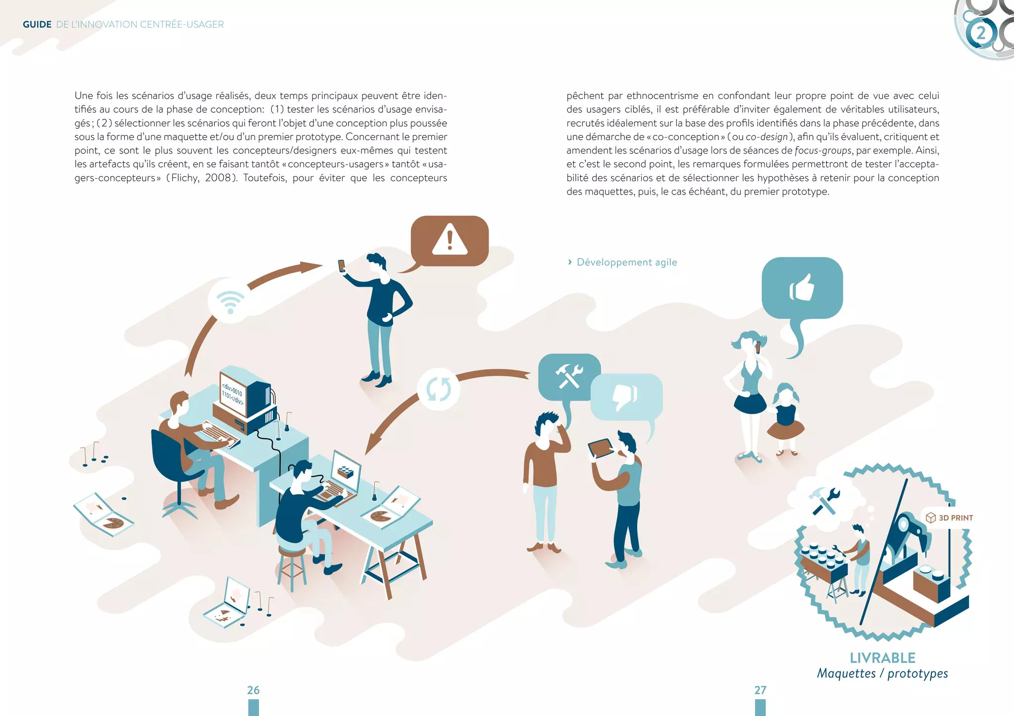 GUIDE DE L’INNOVATION CENTRÉE-USAGER 2 
Une fois les scénarios d’usage réalisés, deux temps principaux peuvent être iden-tifiés 
au cours de la phase de conception: ( 1 ) tester les scénarios d’usage envisa-gés 
; ( 2 ) sélectionner les scénarios qui feront l’objet d’une conception plus poussée 
sous la forme d’une maquette et/ou d’un premier prototype. Concernant le premier 
point, ce sont le plus souvent les concepteurs/designers eux-mêmes qui testent 
les artefacts qu’ils créent, en se faisant tantôt « concepteurs-usagers » tantôt « usa-gers- 
concepteurs » ( Flichy, 2008 ). Toutefois, pour éviter que les concepteurs 
pêchent par ethnocentrisme en confondant leur propre point de vue avec celui 
des usagers ciblés, il est préférable d’inviter également de véritables utilisateurs, 
recrutés idéalement sur la base des profils identifiés dans la phase précédente, dans 
une démarche de « co-conception » ( ou co-design ), afin qu’ils évaluent, critiquent et 
amendent les scénarios d’usage lors de séances de focus-groups, par exemple. Ainsi, 
et c’est le second point, les remarques formulées permettront de tester l’accepta-bilité 
des scénarios et de sélectionner les hypothèses à retenir pour la conception 
des maquettes, puis, le cas échéant, du premier prototype. 
› ›Développement agile 
26 27 
LIVRABLE 
Maquettes / prototypes 
 