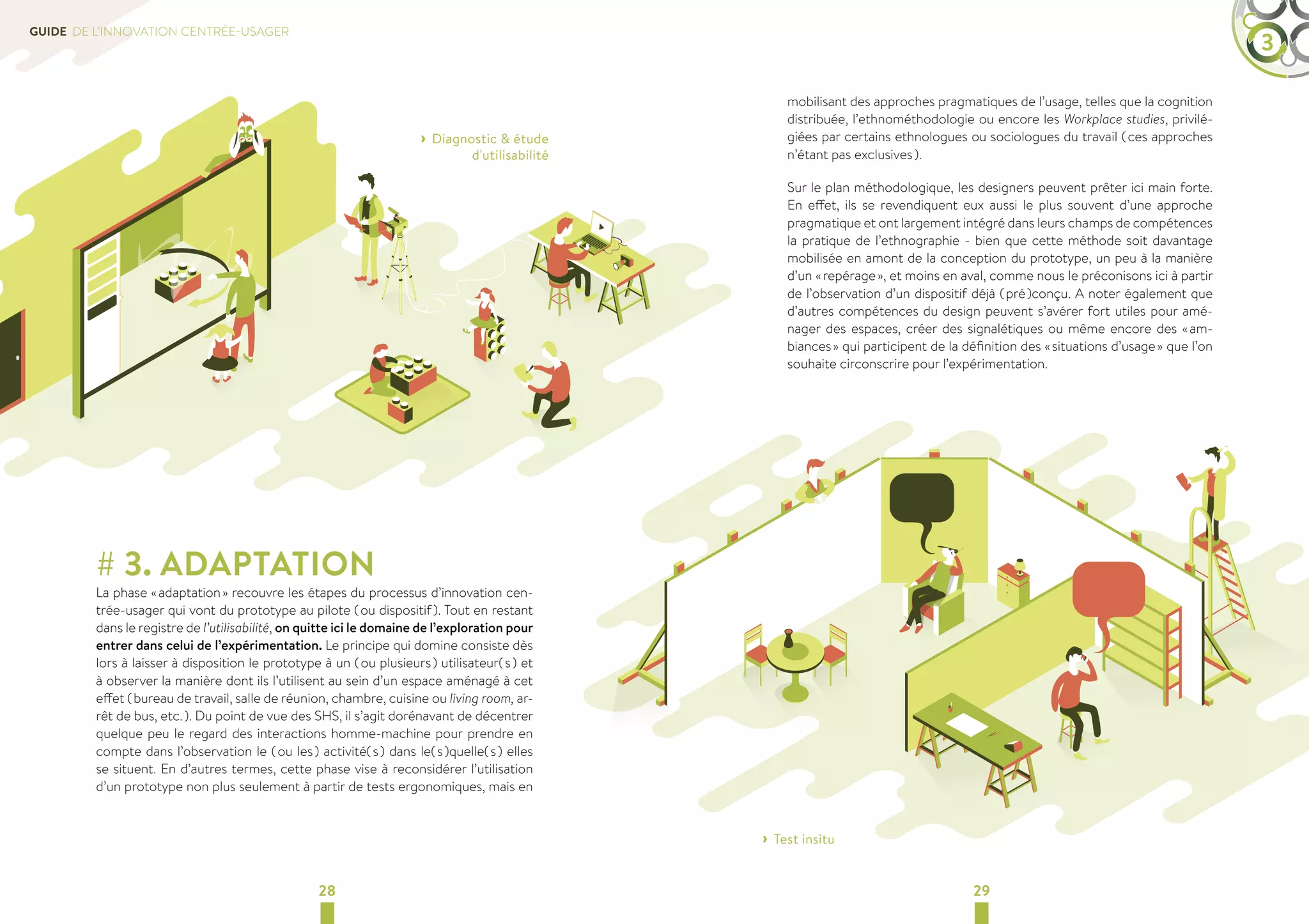 GUIDE DE L’INNOVATION CENTRÉE-USAGER 3 
› ›Diagnostic  étude 
d'utilisabilité 
# 3. ADAPTATION 
La phase « adaptation » recouvre les étapes du processus d’innovation cen-trée- 
usager qui vont du prototype au pilote ( ou dispositif ). Tout en restant 
dans le registre de l’utilisabilité, on quitte ici le domaine de l’exploration pour 
entrer dans celui de l’expérimentation. Le principe qui domine consiste dès 
lors à laisser à disposition le prototype à un ( ou plusieurs ) utilisateur( s ) et 
à observer la manière dont ils l’utilisent au sein d’un espace aménagé à cet 
effet ( bureau de travail, salle de réunion, chambre, cuisine ou living room, ar-rêt 
de bus, etc. ). Du point de vue des SHS, il s’agit dorénavant de décentrer 
quelque peu le regard des interactions homme-machine pour prendre en 
compte dans l’observation le ( ou les ) activité( s ) dans le( s )quelle( s ) elles 
se situent. En d’autres termes, cette phase vise à reconsidérer l’utilisation 
d’un prototype non plus seulement à partir de tests ergonomiques, mais en 
mobilisant des approches pragmatiques de l’usage, telles que la cognition 
distribuée, l’ethnométhodologie ou encore les Workplace studies, privilé-giées 
par certains ethnologues ou sociologues du travail ( ces approches 
n’étant pas exclusives ). 
Sur le plan méthodologique, les designers peuvent prêter ici main forte. 
En effet, ils se revendiquent eux aussi le plus souvent d’une approche 
pragmatique et ont largement intégré dans leurs champs de compétences 
la pratique de l’ethnographie - bien que cette méthode soit davantage 
mobilisée en amont de la conception du prototype, un peu à la manière 
d’un « repérage », et moins en aval, comme nous le préconisons ici à partir 
de l’observation d’un dispositif déjà ( pré )conçu. A noter également que 
d’autres compétences du design peuvent s’avérer fort utiles pour amé-nager 
des espaces, créer des signalétiques ou même encore des « am-biances 
» qui participent de la définition des « situations d’usage » que l’on 
souhaite circonscrire pour l’expérimentation. 
› ›Test insitu 
28 29 
 