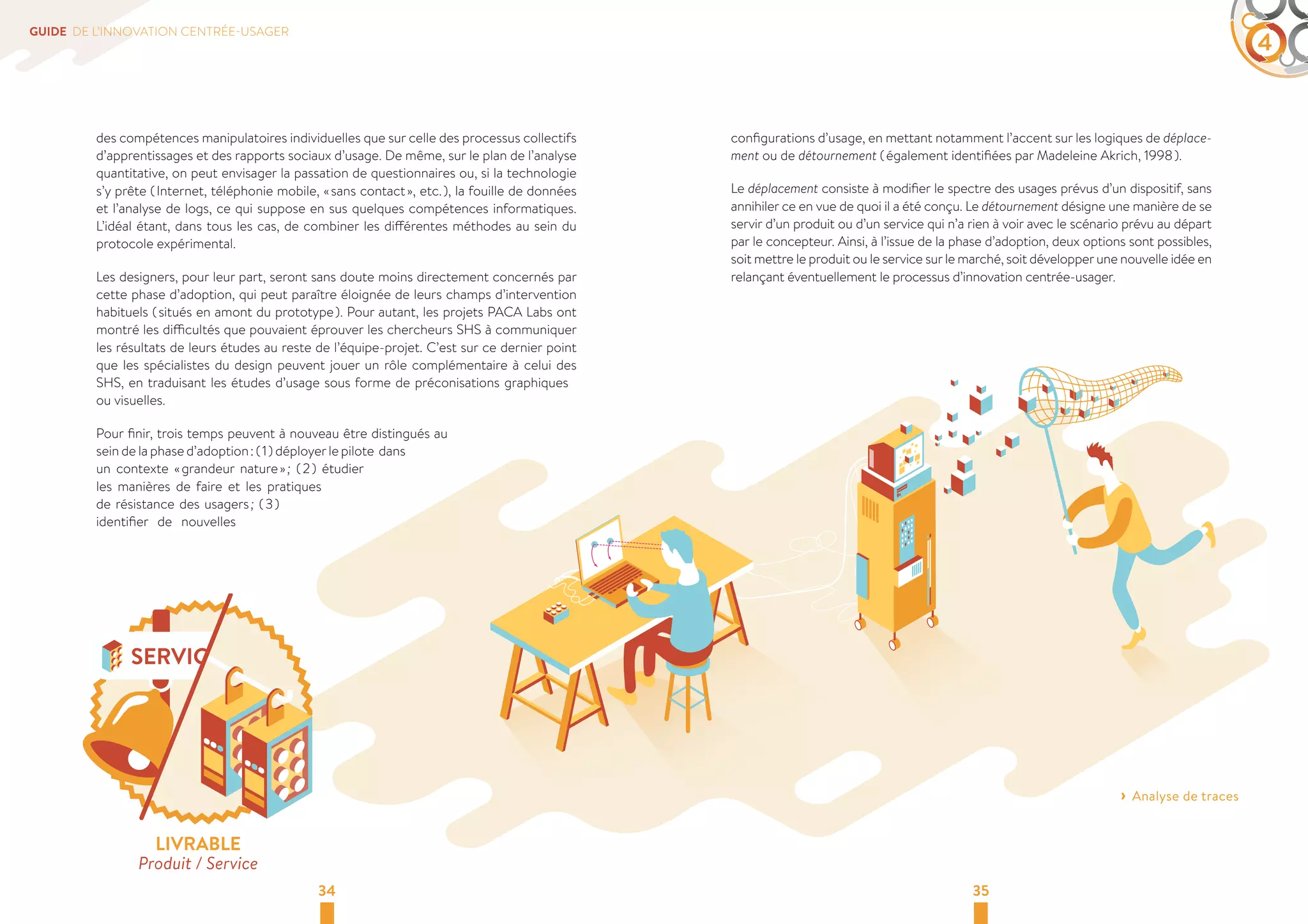 GUIDE DE L’INNOVATION CENTRÉE-USAGER 4 
des compétences manipulatoires individuelles que sur celle des processus collectifs 
d’apprentissages et des rapports sociaux d’usage. De même, sur le plan de l’analyse 
quantitative, on peut envisager la passation de questionnaires ou, si la technologie 
s’y prête ( Internet, téléphonie mobile, « sans contact », etc. ), la fouille de données 
et l’analyse de logs, ce qui suppose en sus quelques compétences informatiques. 
L’idéal étant, dans tous les cas, de combiner les différentes méthodes au sein du 
protocole expérimental. 
Les designers, pour leur part, seront sans doute moins directement concernés par 
cette phase d’adoption, qui peut paraître éloignée de leurs champs d’intervention 
habituels ( situés en amont du prototype ). Pour autant, les projets PACA Labs ont 
montré les difficultés que pouvaient éprouver les chercheurs SHS à communiquer 
les résultats de leurs études au reste de l’équipe-projet. C’est sur ce dernier point 
que les spécialistes du design peuvent jouer un rôle complémentaire à celui des 
SHS, en traduisant les études d’usage sous forme de préconisations graphiques 
ou visuelles. 
Pour finir, trois temps peuvent à nouveau être distingués au 
sein de la phase d’adoption : ( 1 ) déployer le pilote dans 
un contexte « grandeur nature » ; ( 2 ) étudier 
les manières de faire et les pratiques 
de résistance des usagers ; ( 3 ) 
identifier de nouvelles 
configurations d’usage, en mettant notamment l’accent sur les logiques de déplace-ment 
ou de détournement ( également identifiées par Madeleine Akrich, 1998 ). 
Le déplacement consiste à modifier le spectre des usages prévus d’un dispositif, sans 
annihiler ce en vue de quoi il a été conçu. Le détournement désigne une manière de se 
servir d’un produit ou d’un service qui n’a rien à voir avec le scénario prévu au départ 
par le concepteur. Ainsi, à l’issue de la phase d’adoption, deux options sont possibles, 
soit mettre le produit ou le service sur le marché, soit développer une nouvelle idée en 
relançant éventuellement le processus d’innovation centrée-usager. 
34 35 
› ›Analyse de traces 
LIVRABLE 
Produit / Service 
 
