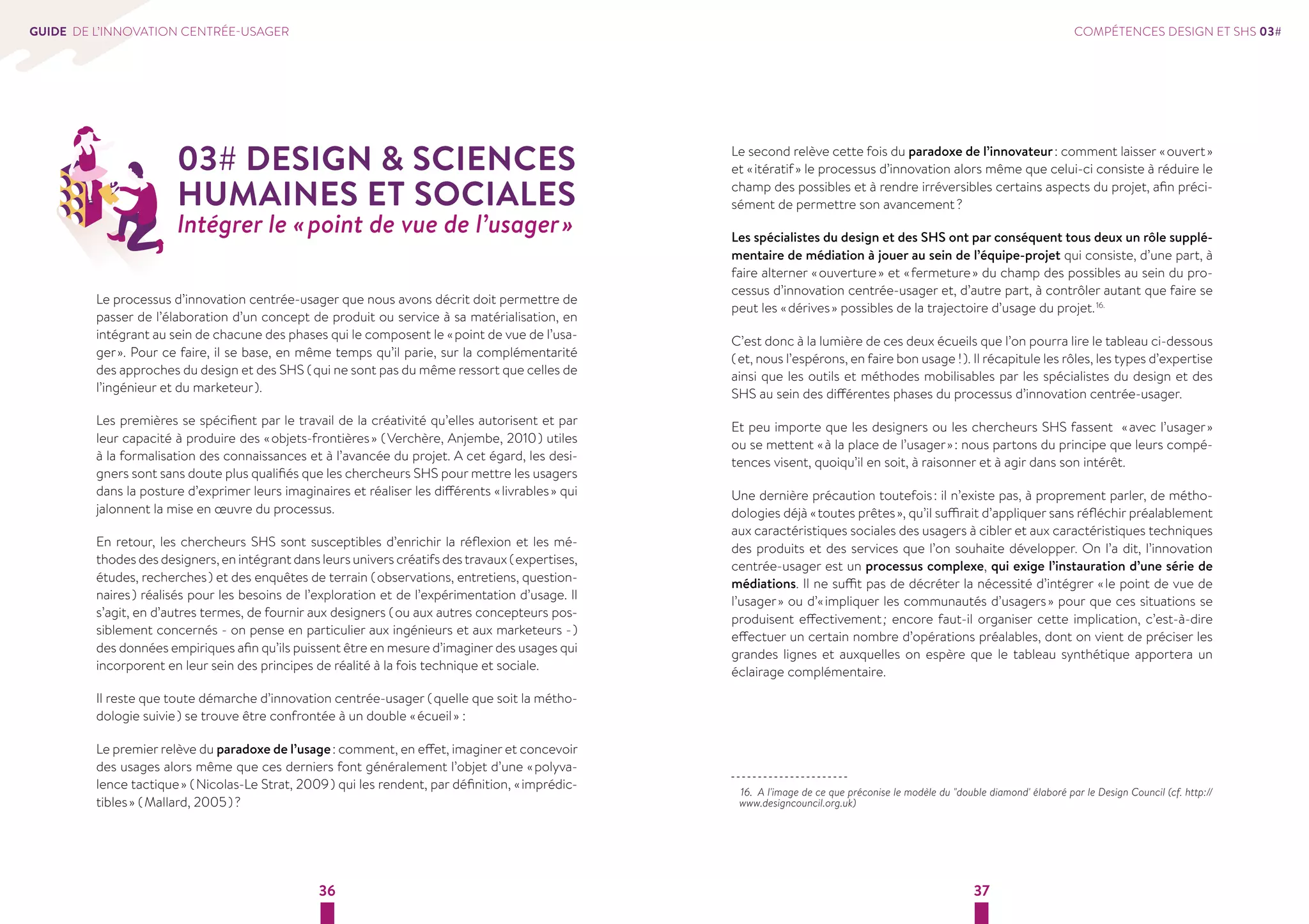 36 37 
GUIDE DE L’INNOVATION CENTRÉE-USAGER 
03# DESIGN  SCIENCES 
HUMAINES ET SOCIALES 
Intégrer le « point de vue de l’usager » 
Le processus d’innovation centrée-usager que nous avons décrit doit permettre de 
passer de l’élaboration d’un concept de produit ou service à sa matérialisation, en 
intégrant au sein de chacune des phases qui le composent le « point de vue de l’usa-ger 
». Pour ce faire, il se base, en même temps qu’il parie, sur la complémentarité 
des approches du design et des SHS ( qui ne sont pas du même ressort que celles de 
l’ingénieur et du marketeur ). 
Les premières se spécifient par le travail de la créativité qu’elles autorisent et par 
leur capacité à produire des « objets-frontières » ( Verchère, Anjembe, 2010 ) utiles 
à la formalisation des connaissances et à l’avancée du projet. A cet égard, les desi-gners 
sont sans doute plus qualifiés que les chercheurs SHS pour mettre les usagers 
dans la posture d’exprimer leurs imaginaires et réaliser les différents « livrables » qui 
jalonnent la mise en oeuvre du processus. 
En retour, les chercheurs SHS sont susceptibles d’enrichir la réflexion et les mé-thodes 
des designers, en intégrant dans leurs univers créatifs des travaux ( expertises, 
études, recherches ) et des enquêtes de terrain ( observations, entretiens, question-naires 
) réalisés pour les besoins de l’exploration et de l’expérimentation d’usage. Il 
s’agit, en d’autres termes, de fournir aux designers ( ou aux autres concepteurs pos-siblement 
concernés - on pense en particulier aux ingénieurs et aux marketeurs - ) 
des données empiriques afin qu’ils puissent être en mesure d’imaginer des usages qui 
incorporent en leur sein des principes de réalité à la fois technique et sociale. 
Il reste que toute démarche d’innovation centrée-usager ( quelle que soit la métho-dologie 
suivie ) se trouve être confrontée à un double « écueil » : 
Le premier relève du paradoxe de l’usage : comment, en effet, imaginer et concevoir 
des usages alors même que ces derniers font généralement l’objet d’une « polyva-lence 
tactique » ( Nicolas-Le Strat, 2009 ) qui les rendent, par définition, « imprédic-tibles 
» ( Mallard, 2005 ) ? 
COMPÉTENCES DESIGN ET SHS 03# 
Le second relève cette fois du paradoxe de l’innovateur : comment laisser « ouvert » 
et « itératif » le processus d’innovation alors même que celui-ci consiste à réduire le 
champ des possibles et à rendre irréversibles certains aspects du projet, afin préci-sément 
de permettre son avancement ? 
Les spécialistes du design et des SHS ont par conséquent tous deux un rôle supplé-mentaire 
de médiation à jouer au sein de l’équipe-projet qui consiste, d’une part, à 
faire alterner « ouverture » et « fermeture » du champ des possibles au sein du pro-cessus 
d’innovation centrée-usager et, d’autre part, à contrôler autant que faire se 
peut les « dérives » possibles de la trajectoire d’usage du projet. 16. 
C’est donc à la lumière de ces deux écueils que l’on pourra lire le tableau ci-dessous 
( et, nous l’espérons, en faire bon usage ! ). Il récapitule les rôles, les types d’expertise 
ainsi que les outils et méthodes mobilisables par les spécialistes du design et des 
SHS au sein des différentes phases du processus d’innovation centrée-usager. 
Et peu importe que les designers ou les chercheurs SHS fassent « avec l’usager » 
ou se mettent « à la place de l’usager » : nous partons du principe que leurs compé-tences 
visent, quoiqu’il en soit, à raisonner et à agir dans son intérêt. 
Une dernière précaution toutefois : il n’existe pas, à proprement parler, de métho-dologies 
déjà « toutes prêtes », qu’il suffirait d’appliquer sans réfléchir préalablement 
aux caractéristiques sociales des usagers à cibler et aux caractéristiques techniques 
des produits et des services que l’on souhaite développer. On l’a dit, l’innovation 
centrée-usager est un processus complexe, qui exige l’instauration d’une série de 
médiations. Il ne suffit pas de décréter la nécessité d’intégrer « le point de vue de 
l’usager » ou d’« impliquer les communautés d’usagers » pour que ces situations se 
produisent effectivement ; encore faut-il organiser cette implication, c’est-à-dire 
effectuer un certain nombre d’opérations préalables, dont on vient de préciser les 
grandes lignes et auxquelles on espère que le tableau synthétique apportera un 
éclairage complémentaire. 
16. A l'image de ce que préconise le modèle du double diamond' élaboré par le Design Council (cf. http:// 
www.designcouncil.org.uk) 
 