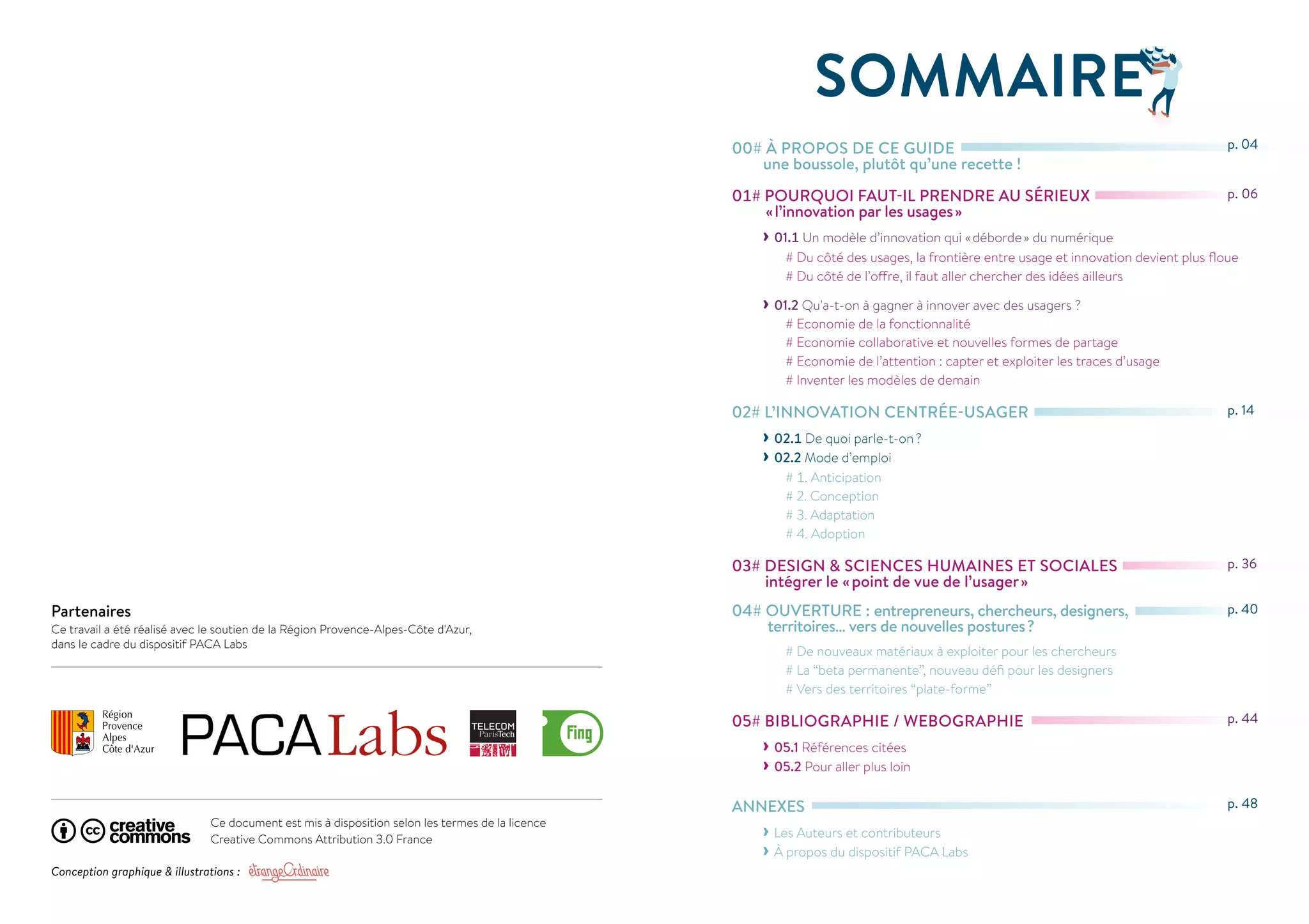 Partenaires 
Ce travail a été réalisé avec le soutien de la Région Provence-Alpes-Côte d'Azur, 
dans le cadre du dispositif PACA Labs 
SOMMAIRE 
00# À PROPOS DE CE GUIDE 
une boussole, plutôt qu’une recette ! 
01# POURQUOI FAUT-IL PRENDRE AU SÉRIEUX 
« l’innovation par les usages » 
››01.1 Un modèle d’innovation qui « déborde » du numérique 
# Du côté des usages, la frontière entre usage et innovation devient plus floue 
# Du côté de l’offre, il faut aller chercher des idées ailleurs 
››01.2 Qu'a-t-on à gagner à innover avec des usagers ? 
# Economie de la fonctionnalité 
# Economie collaborative et nouvelles formes de partage 
# Economie de l’attention : capter et exploiter les traces d’usage 
# Inventer les modèles de demain 
02# L’INNOVATION CENTRÉE-USAGER 
››02.1 De quoi parle-t-on ? 
››02.2 Mode d’emploi 
# 1. Anticipation 
# 2. Conception 
# 3. Adaptation 
# 4. Adoption 
03# DESIGN & SCIENCES HUMAINES ET SOCIALES 
intégrer le « point de vue de l’usager » 
04# OUVERTURE : entrepreneurs, chercheurs, designers, 
territoires… vers de nouvelles postures ? 
# De nouveaux matériaux à exploiter pour les chercheurs 
# La “beta permanente”, nouveau défi pour les designers 
# Vers des territoires “plate-forme” 
05# BIBLIOGRAPHIE / WEBOGRAPHIE 
››05.1 Références citées 
››05.2 Pour aller plus loin 
ANNEXES 
››Les Auteurs et contributeurs 
››À propos du dispositif PACA Labs 
p. 04 
p. 06 
p. 14 
p. 36 
p. 40 
p. 44 
p. 48 
Ce document est mis à disposition selon les termes de la licence 
Creative Commons Attribution 3.0 France 
Conception graphique & illustrations : 
 