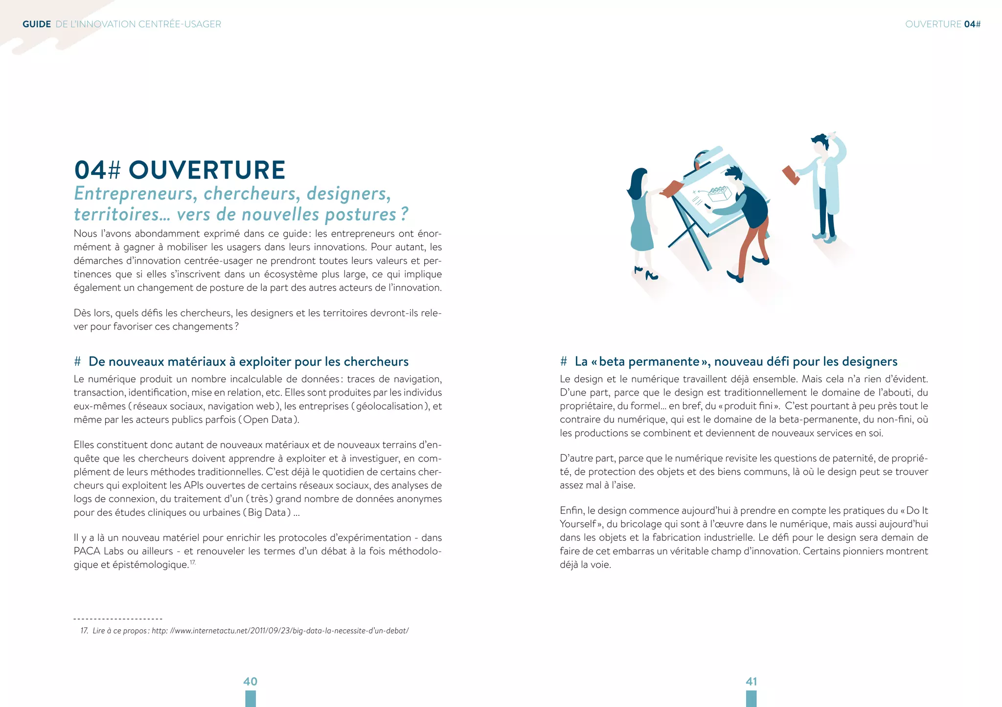 40 41 
GUIDE DE L’INNOVATION CENTRÉE-USAGER 
OUVERTURE 04# 
## La « beta permanente », nouveau défi pour les designers 
Le design et le numérique travaillent déjà ensemble. Mais cela n’a rien d’évident. 
D’une part, parce que le design est traditionnellement le domaine de l’abouti, du 
propriétaire, du formel… en bref, du « produit fini ». C’est pourtant à peu près tout le 
contraire du numérique, qui est le domaine de la beta-permanente, du non-fini, où 
les productions se combinent et deviennent de nouveaux services en soi. 
D’autre part, parce que le numérique revisite les questions de paternité, de proprié-té, 
de protection des objets et des biens communs, là où le design peut se trouver 
assez mal à l’aise. 
Enfin, le design commence aujourd’hui à prendre en compte les pratiques du « Do It 
Yourself », du bricolage qui sont à l’oeuvre dans le numérique, mais aussi aujourd’hui 
dans les objets et la fabrication industrielle. Le défi pour le design sera demain de 
faire de cet embarras un véritable champ d’innovation. Certains pionniers montrent 
déjà la voie. 
04# OUVERTURE 
Entrepreneurs, chercheurs, designers, 
territoires… vers de nouvelles postures ? 
Nous l’avons abondamment exprimé dans ce guide : les entrepreneurs ont énor-mément 
à gagner à mobiliser les usagers dans leurs innovations. Pour autant, les 
démarches d’innovation centrée-usager ne prendront toutes leurs valeurs et per-tinences 
que si elles s’inscrivent dans un écosystème plus large, ce qui implique 
également un changement de posture de la part des autres acteurs de l’innovation. 
Dès lors, quels défis les chercheurs, les designers et les territoires devront-ils rele-ver 
pour favoriser ces changements ? 
## De nouveaux matériaux à exploiter pour les chercheurs 
Le numérique produit un nombre incalculable de données : traces de navigation, 
transaction, identification, mise en relation, etc. Elles sont produites par les individus 
eux-mêmes ( réseaux sociaux, navigation web ), les entreprises ( géolocalisation ), et 
même par les acteurs publics parfois ( Open Data ). 
Elles constituent donc autant de nouveaux matériaux et de nouveaux terrains d’en-quête 
que les chercheurs doivent apprendre à exploiter et à investiguer, en com-plément 
de leurs méthodes traditionnelles. C’est déjà le quotidien de certains cher-cheurs 
qui exploitent les APIs ouvertes de certains réseaux sociaux, des analyses de 
logs de connexion, du traitement d’un ( très ) grand nombre de données anonymes 
pour des études cliniques ou urbaines ( Big Data ) ... 
Il y a là un nouveau matériel pour enrichir les protocoles d’expérimentation - dans 
PACA Labs ou ailleurs - et renouveler les termes d’un débat à la fois méthodolo-gique 
et épistémologique. 17. 
17. Lire à ce propos : http: //www.internetactu.net/2011/09/23/big-data-la-necessite-d’un-debat/ 
 