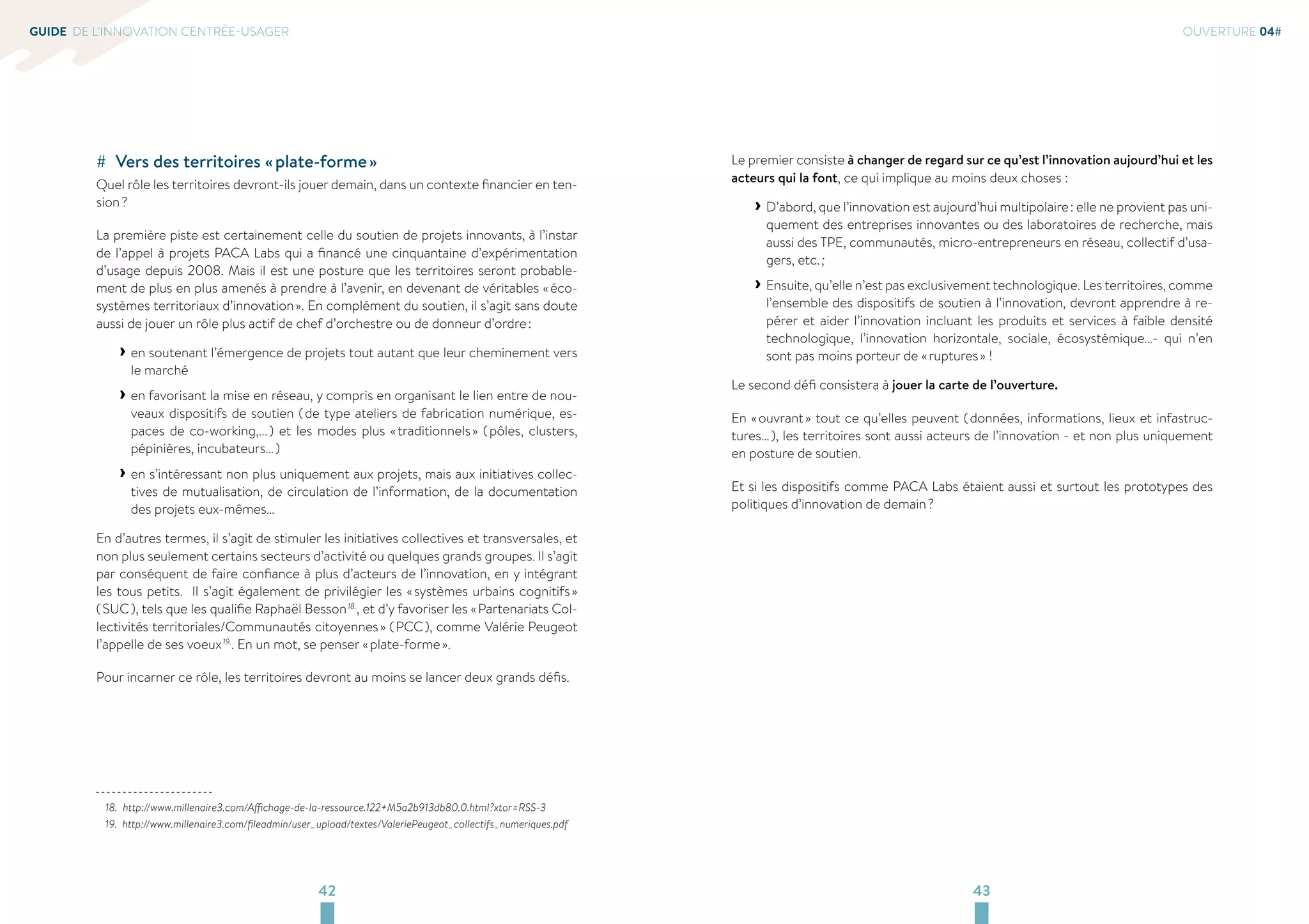 42 43 
GUIDE DE L’INNOVATION CENTRÉE-USAGER 
## Vers des territoires « plate-forme » 
Quel rôle les territoires devront-ils jouer demain, dans un contexte financier en ten-sion 
? 
La première piste est certainement celle du soutien de projets innovants, à l’instar 
de l’appel à projets PACA Labs qui a financé une cinquantaine d’expérimentation 
d’usage depuis 2008. Mais il est une posture que les territoires seront probable-ment 
de plus en plus amenés à prendre à l’avenir, en devenant de véritables « éco-systèmes 
territoriaux d’innovation ». En complément du soutien, il s’agit sans doute 
aussi de jouer un rôle plus actif de chef d’orchestre ou de donneur d’ordre : 
››en soutenant l’émergence de projets tout autant que leur cheminement vers 
le marché 
››en favorisant la mise en réseau, y compris en organisant le lien entre de nou-veaux 
dispositifs de soutien ( de type ateliers de fabrication numérique, es-paces 
de co-working,... ) et les modes plus « traditionnels » ( pôles, clusters, 
pépinières, incubateurs… ) 
››en s’intéressant non plus uniquement aux projets, mais aux initiatives collec-tives 
de mutualisation, de circulation de l’information, de la documentation 
des projets eux-mêmes… 
En d’autres termes, il s’agit de stimuler les initiatives collectives et transversales, et 
non plus seulement certains secteurs d’activité ou quelques grands groupes. Il s’agit 
par conséquent de faire confiance à plus d’acteurs de l’innovation, en y intégrant 
les tous petits. Il s’agit également de privilégier les « systèmes urbains cognitifs » 
( SUC ), tels que les qualifie Raphaël Besson 18., et d’y favoriser les « Partenariats Col-lectivités 
territoriales/Communautés citoyennes » ( PCC ), comme Valérie Peugeot 
l’appelle de ses voeux 19.. En un mot, se penser « plate-forme ». 
Pour incarner ce rôle, les territoires devront au moins se lancer deux grands défis. 
18. http://www.millenaire3.com/Affichage-de-la-ressource.122+M5a2b913db80.0.html?xtor=RSS-3 
19. http://www.millenaire3.com/fileadmin/user_upload/textes/ValeriePeugeot_collectifs_numeriques.pdf 
OUVERTURE 04# 
Le premier consiste à changer de regard sur ce qu’est l’innovation aujourd’hui et les 
acteurs qui la font, ce qui implique au moins deux choses : 
››D’abord, que l’innovation est aujourd’hui multipolaire : elle ne provient pas uni-quement 
des entreprises innovantes ou des laboratoires de recherche, mais 
aussi des TPE, communautés, micro-entrepreneurs en réseau, collectif d’usa-gers, 
etc. ; 
››Ensuite, qu’elle n’est pas exclusivement technologique. Les territoires, comme 
l’ensemble des dispositifs de soutien à l’innovation, devront apprendre à re-pérer 
et aider l’innovation incluant les produits et services à faible densité 
technologique, l’innovation horizontale, sociale, écosystémique…- qui n’en 
sont pas moins porteur de « ruptures » ! 
Le second défi consistera à jouer la carte de l’ouverture. 
En « ouvrant » tout ce qu’elles peuvent ( données, informations, lieux et infastruc-tures… 
), les territoires sont aussi acteurs de l’innovation - et non plus uniquement 
en posture de soutien. 
Et si les dispositifs comme PACA Labs étaient aussi et surtout les prototypes des 
politiques d’innovation de demain ? 
 