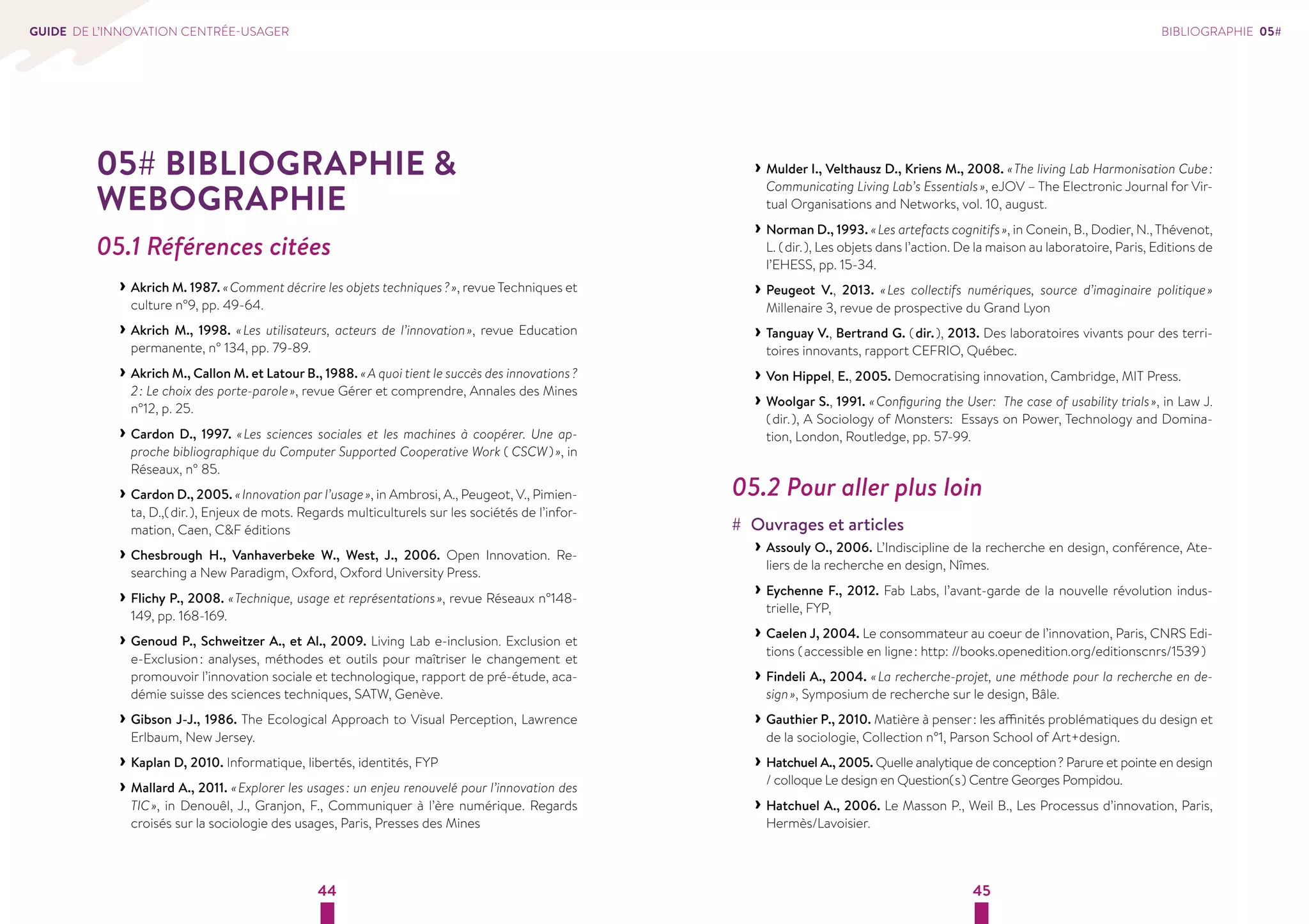 44 45 
GUIDE DE L’INNOVATION CENTRÉE-USAGER 
05# BIBLIOGRAPHIE  
WEBOGRAPHIE 
05.1 Références citées 
››Akrich M. 1987. « Comment décrire les objets techniques ? », revue Techniques et 
culture n°9, pp. 49-64. 
››Akrich M., 1998. « Les utilisateurs, acteurs de l’innovation », revue Education 
permanente, n° 134, pp. 79-89. 
››Akrich M., Callon M. et Latour B., 1988. « A quoi tient le succès des innovations ? 
2 : Le choix des porte-parole », revue Gérer et comprendre, Annales des Mines 
n°12, p. 25. 
››Cardon D., 1997. « Les sciences sociales et les machines à coopérer. Une ap-proche 
bibliographique du Computer Supported Cooperative Work ( CSCW ) », in 
Réseaux, n° 85. 
››Cardon D., 2005. « Innovation par l’usage », in Ambrosi, A., Peugeot, V., Pimien-ta, 
D.,( dir. ), Enjeux de mots. Regards multiculturels sur les sociétés de l’infor-mation, 
Caen, CF éditions 
››Chesbrough H., Vanhaverbeke W., West, J., 2006. Open Innovation. Re-searching 
a New Paradigm, Oxford, Oxford University Press. 
››Flichy P., 2008. « Technique, usage et représentations », revue Réseaux n°148- 
149, pp. 168-169. 
››Genoud P., Schweitzer A., et Al., 2009. Living Lab e-inclusion. Exclusion et 
e-Exclusion : analyses, méthodes et outils pour maîtriser le changement et 
promouvoir l’innovation sociale et technologique, rapport de pré-étude, aca-démie 
suisse des sciences techniques, SATW, Genève. 
››Gibson J-J., 1986. The Ecological Approach to Visual Perception, Lawrence 
Erlbaum, New Jersey. 
››Kaplan D, 2010. Informatique, libertés, identités, FYP 
››Mallard A., 2011. « Explorer les usages : un enjeu renouvelé pour l’innovation des 
TIC », in Denouêl, J., Granjon, F., Communiquer à l’ère numérique. Regards 
croisés sur la sociologie des usages, Paris, Presses des Mines 
BIBLIOGRAPHIE 05# 
››Mulder I., Velthausz D., Kriens M., 2008. « The living Lab Harmonisation Cube : 
Communicating Living Lab’s Essentials », eJOV – The Electronic Journal for Vir-tual 
Organisations and Networks, vol. 10, august. 
››Norman D., 1993. « Les artefacts cognitifs », in Conein, B., Dodier, N., Thévenot, 
L. ( dir. ), Les objets dans l’action. De la maison au laboratoire, Paris, Editions de 
l’EHESS, pp. 15-34. 
››Peugeot V., 2013. « Les collectifs numériques, source d’imaginaire politique » 
Millenaire 3, revue de prospective du Grand Lyon 
››Tanguay V., Bertrand G. ( dir. ), 2013. Des laboratoires vivants pour des terri-toires 
innovants, rapport CEFRIO, Québec. 
››Von Hippel, E., 2005. Democratising innovation, Cambridge, MIT Press. 
››Woolgar S., 1991. « Configuring the User: The case of usability trials », in Law J. 
( dir. ), A Sociology of Monsters: Essays on Power, Technology and Domina-tion, 
London, Routledge, pp. 57-99. 
05.2 Pour aller plus loin 
## Ouvrages et articles 
››Assouly O., 2006. L’Indiscipline de la recherche en design, conférence, Ate-liers 
de la recherche en design, Nîmes. 
››Eychenne F., 2012. Fab Labs, l’avant-garde de la nouvelle révolution indus-trielle, 
FYP, 
››Caelen J, 2004. Le consommateur au coeur de l’innovation, Paris, CNRS Edi-tions 
( accessible en ligne : http: //books.openedition.org/editionscnrs/1539 ) 
››Findeli A., 2004. « La recherche-projet, une méthode pour la recherche en de-sign 
», Symposium de recherche sur le design, Bâle. 
››Gauthier P., 2010. Matière à penser : les affinités problématiques du design et 
de la sociologie, Collection n°1, Parson School of Art+design. 
››Hatchuel A., 2005. Quelle analytique de conception ? Parure et pointe en design 
/ colloque Le design en Question( s ) Centre Georges Pompidou. 
››Hatchuel A., 2006. Le Masson P., Weil B., Les Processus d’innovation, Paris, 
Hermès/Lavoisier. 
 