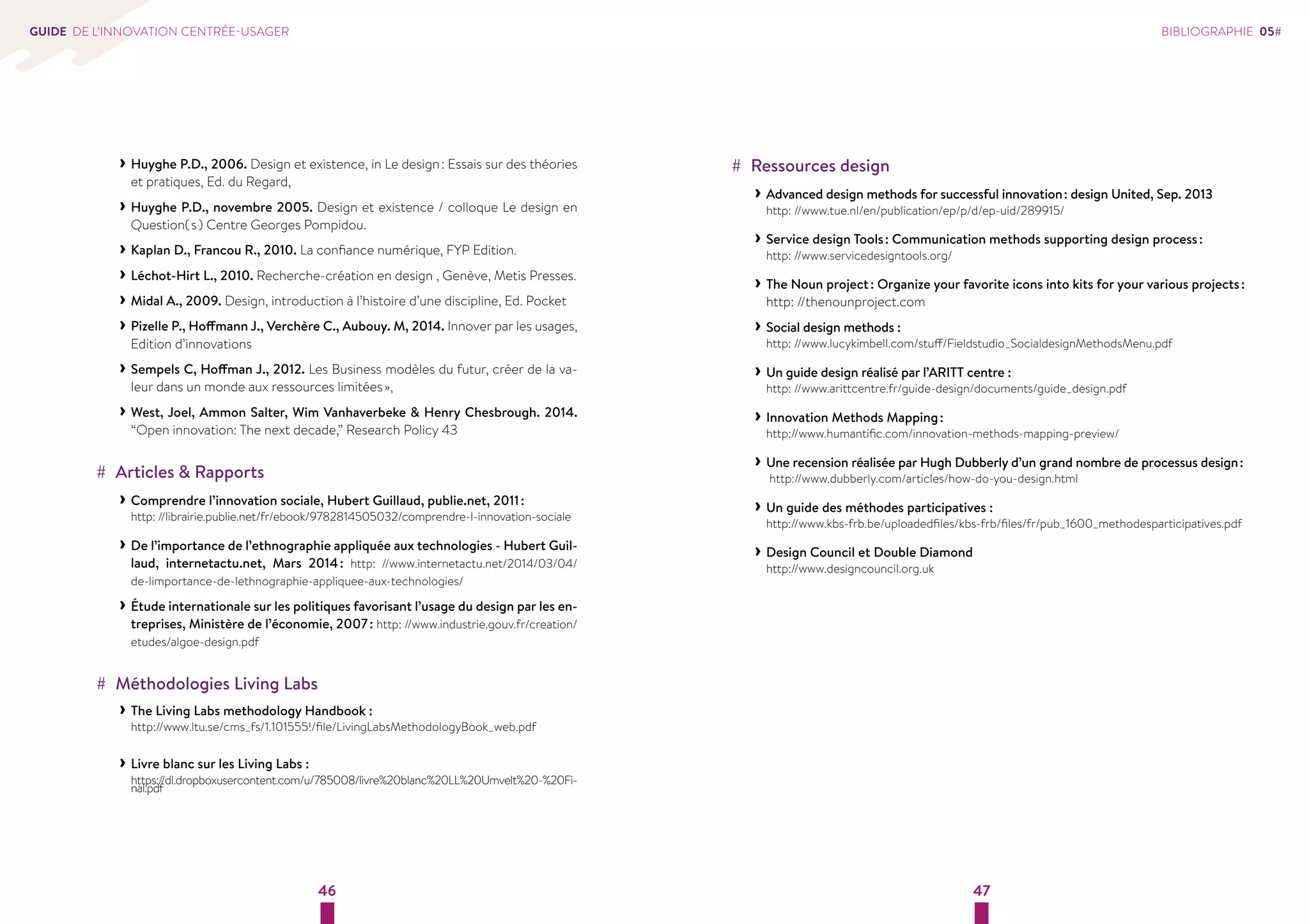 46 47 
GUIDE DE L’INNOVATION CENTRÉE-USAGER 
››Huyghe P.D., 2006. Design et existence, in Le design : Essais sur des théories 
et pratiques, Ed. du Regard, 
››Huyghe P.D., novembre 2005. Design et existence / colloque Le design en 
Question( s ) Centre Georges Pompidou. 
››Kaplan D., Francou R., 2010. La confiance numérique, FYP Edition. 
››Léchot-Hirt L., 2010. Recherche-création en design , Genève, Metis Presses. 
››Midal A., 2009. Design, introduction à l’histoire d’une discipline, Ed. Pocket 
››Pizelle P., Hoffmann J., Verchère C., Aubouy. M, 2014. Innover par les usages, 
Edition d’innovations 
››Sempels C, Hoffman J., 2012. Les Business modèles du futur, créer de la va-leur 
dans un monde aux ressources limitées », 
››West, Joel, Ammon Salter, Wim Vanhaverbeke  Henry Chesbrough. 2014. 
“Open innovation: The next decade,” Research Policy 43 
## Articles  Rapports 
››Comprendre l’innovation sociale, Hubert Guillaud, publie.net, 2011 : 
http: //librairie.publie.net/fr/ebook/9782814505032/comprendre-l-innovation-sociale 
››De l’importance de l’ethnographie appliquée aux technologies - Hubert Guil-laud, 
internetactu.net, Mars 2014 : http: //www.internetactu.net/2014/03/04/ 
de-limportance-de-lethnographie-appliquee-aux-technologies/ 
››Étude internationale sur les politiques favorisant l’usage du design par les en-treprises, 
Ministère de l’économie, 2007 : http: //www.industrie.gouv.fr/creation/ 
etudes/algoe-design.pdf 
## Méthodologies Living Labs 
››The Living Labs methodology Handbook : 
http://www.ltu.se/cms_fs/1.101555!/file/LivingLabsMethodologyBook_web.pdf 
››Livre blanc sur les Living Labs : 
https://dl.dropboxusercontent.com/u/785008/livre%20blanc%20LL%20Umvelt%20-%20Fi-nal. 
pdf 
BIBLIOGRAPHIE 05# 
## Ressources design 
››Advanced design methods for successful innovation : design United, Sep. 2013 
http: //www.tue.nl/en/publication/ep/p/d/ep-uid/289915/ 
››Service design Tools : Communication methods supporting design process : 
http: //www.servicedesigntools.org/ 
››The Noun project : Organize your favorite icons into kits for your various projects : 
http: //thenounproject.com 
››Social design methods : 
http: //www.lucykimbell.com/stuff/Fieldstudio_SocialdesignMethodsMenu.pdf 
››Un guide design réalisé par l’ARITT centre : 
http: //www.arittcentre.fr/guide-design/documents/guide_design.pdf 
››Innovation Methods Mapping : 
http://www.humantific.com/innovation-methods-mapping-preview/ 
››Une recension réalisée par Hugh Dubberly d’un grand nombre de processus design : 
http://www.dubberly.com/articles/how-do-you-design.html 
››Un guide des méthodes participatives : 
http://www.kbs-frb.be/uploadedfiles/kbs-frb/files/fr/pub_1600_methodesparticipatives.pdf 
››Design Council et Double Diamond 
http://www.designcouncil.org.uk 
 