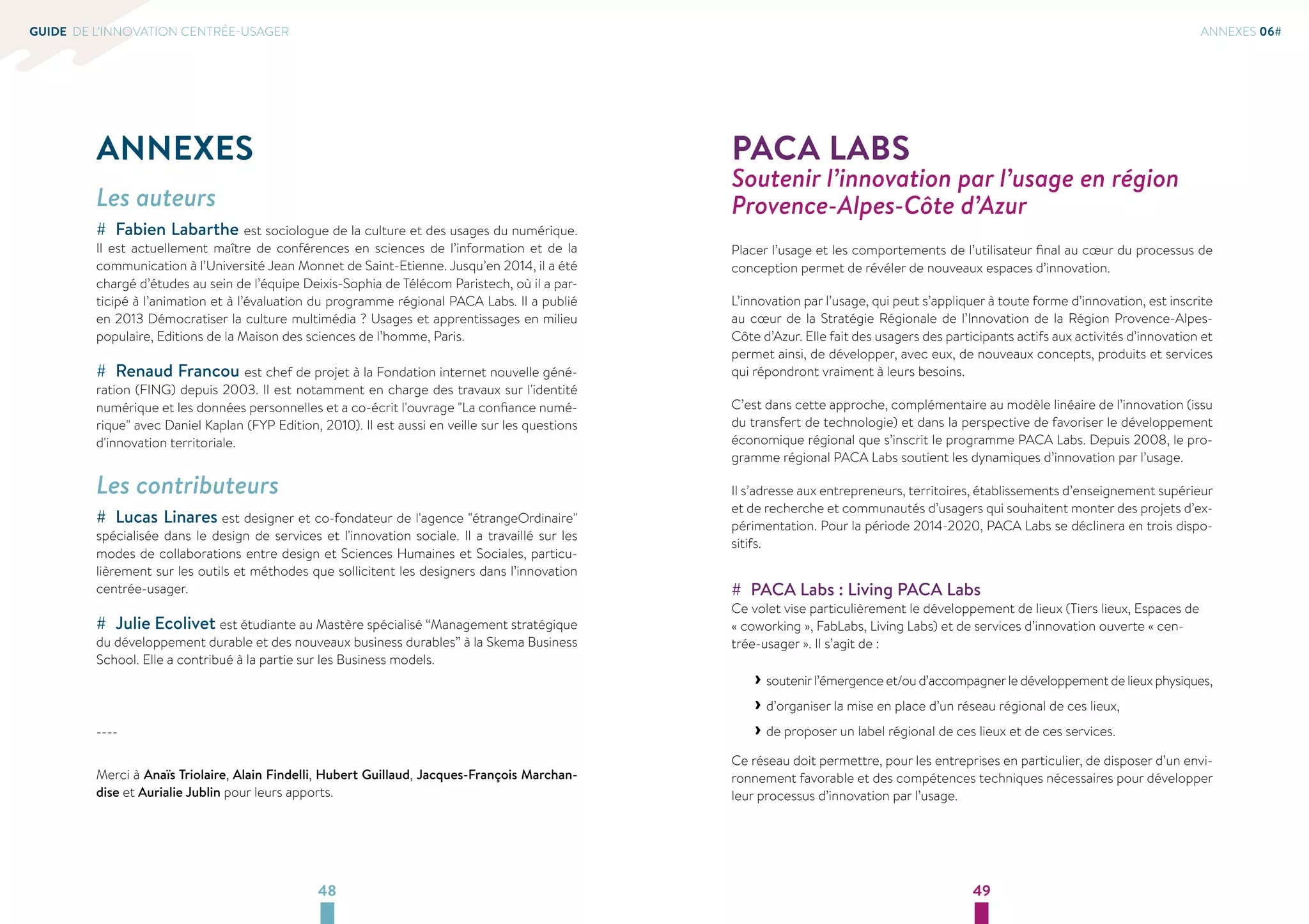 GUIDE DE L’INNOVATION CENTRÉE-USAGER ANNEXES 06# 
ANNEXES 
Les auteurs 
## Fabien Labarthe est sociologue de la culture et des usages du numérique. 
Il est actuellement maître de conférences en sciences de l’information et de la 
communication à l’Université Jean Monnet de Saint-Etienne. Jusqu’en 2014, il a été 
chargé d’études au sein de l’équipe Deixis-Sophia de Télécom Paristech, où il a par-ticipé 
à l’animation et à l’évaluation du programme régional PACA Labs. Il a publié 
en 2013 Démocratiser la culture multimédia ? Usages et apprentissages en milieu 
populaire, Editions de la Maison des sciences de l’homme, Paris. 
## Renaud Francou est chef de projet à la Fondation internet nouvelle géné-ration 
(FING) depuis 2003. Il est notamment en charge des travaux sur l'identité 
numérique et les données personnelles et a co-écrit l'ouvrage La confiance numé-rique 
avec Daniel Kaplan (FYP Edition, 2010). Il est aussi en veille sur les questions 
d'innovation territoriale. 
Les contributeurs 
## Lucas Linares est designer et co-fondateur de l'agence étrangeOrdinaire 
spécialisée dans le design de services et l'innovation sociale. Il a travaillé sur les 
modes de collaborations entre design et Sciences Humaines et Sociales, particu-lièrement 
sur les outils et méthodes que sollicitent les designers dans l’innovation 
centrée-usager. 
## Julie Ecolivet est étudiante au Mastère spécialisé “Management stratégique 
du développement durable et des nouveaux business durables” à la Skema Business 
School. Elle a contribué à la partie sur les Business models. 
48 49 
---- 
Merci à Anaïs Triolaire, Alain Findelli, Hubert Guillaud, Jacques-François Marchan-dise 
et Aurialie Jublin pour leurs apports. 
PACA LABS 
Soutenir l’innovation par l’usage en région 
Provence-Alpes-Côte d’Azur 
Placer l’usage et les comportements de l’utilisateur final au coeur du processus de 
conception permet de révéler de nouveaux espaces d’innovation. 
L’innovation par l’usage, qui peut s’appliquer à toute forme d’innovation, est inscrite 
au coeur de la Stratégie Régionale de l’Innovation de la Région Provence-Alpes- 
Côte d’Azur. Elle fait des usagers des participants actifs aux activités d’innovation et 
permet ainsi, de développer, avec eux, de nouveaux concepts, produits et services 
qui répondront vraiment à leurs besoins. 
C’est dans cette approche, complémentaire au modèle linéaire de l’innovation (issu 
du transfert de technologie) et dans la perspective de favoriser le développement 
économique régional que s’inscrit le programme PACA Labs. Depuis 2008, le pro-gramme 
régional PACA Labs soutient les dynamiques d’innovation par l’usage. 
Il s’adresse aux entrepreneurs, territoires, établissements d’enseignement supérieur 
et de recherche et communautés d’usagers qui souhaitent monter des projets d’ex-périmentation. 
Pour la période 2014-2020, PACA Labs se déclinera en trois dispo-sitifs. 
## PACA Labs : Living PACA Labs 
Ce volet vise particulièrement le développement de lieux (Tiers lieux, Espaces de 
« coworking », FabLabs, Living Labs) et de services d’innovation ouverte « cen-trée- 
usager ». Il s’agit de : 
››soutenir l’émergence et/ou d’accompagner le développement de lieux physiques, 
››d’organiser la mise en place d’un réseau régional de ces lieux, 
››de proposer un label régional de ces lieux et de ces services. 
Ce réseau doit permettre, pour les entreprises en particulier, de disposer d’un envi-ronnement 
favorable et des compétences techniques nécessaires pour développer 
leur processus d’innovation par l’usage. 
 