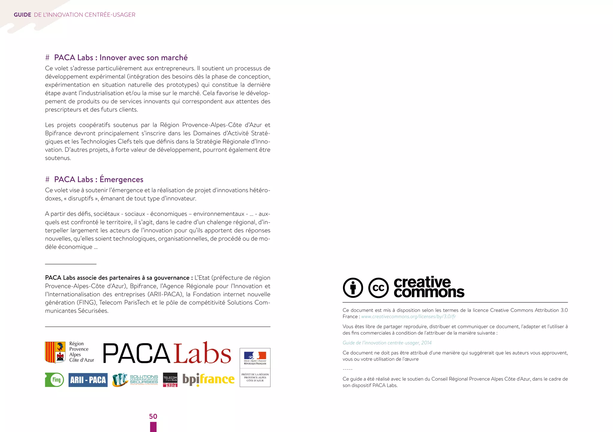 50 
GUIDE DE L’INNOVATION CENTRÉE-USAGER 
Ce document est mis à disposition selon les termes de la licence Creative Commons Attribution 3.0 
France : www.creativecommons.org/licenses/by/3.0/fr 
Vous êtes libre de partager reproduire, distribuer et communiquer ce document, l'adapter et l'utiliser à 
des fins commerciales à condition de l'attribuer de la manière suivante : 
Guide de l’innovation centrée-usager, 2014 
Ce document ne doit pas être attribué d'une manière qui suggérerait que les auteurs vous approuvent, 
vous ou votre utilisation de l'oeuvre 
----- 
Ce guide a été réalisé avec le soutien du Conseil Régional Provence Alpes Côte d'Azur, dans le cadre de 
son dispositif PACA Labs. 
## PACA Labs : Innover avec son marché 
Ce volet s’adresse particulièrement aux entrepreneurs. Il soutient un processus de 
développement expérimental (intégration des besoins dès la phase de conception, 
expérimentation en situation naturelle des prototypes) qui constitue la dernière 
étape avant l’industrialisation et/ou la mise sur le marché. Cela favorise le dévelop-pement 
de produits ou de services innovants qui correspondent aux attentes des 
prescripteurs et des futurs clients. 
Les projets coopératifs soutenus par la Région Provence-Alpes-Côte d’Azur et 
Bpifrance devront principalement s’inscrire dans les Domaines d’Activité Straté-giques 
et les Technologies Clefs tels que définis dans la Stratégie Régionale d’Inno-vation. 
D’autres projets, à forte valeur de développement, pourront également être 
soutenus. 
## PACA Labs : Émergences 
Ce volet vise à soutenir l’émergence et la réalisation de projet d'innovations hétéro-doxes, 
« disruptifs », émanant de tout type d’innovateur. 
A partir des défis, sociétaux - sociaux - économiques – environnementaux - … - aux-quels 
est confronté le territoire, il s’agit, dans le cadre d’un chalenge régional, d’in-terpeller 
largement les acteurs de l’innovation pour qu’ils apportent des réponses 
nouvelles, qu’elles soient technologiques, organisationnelles, de procédé ou de mo-dèle 
économique … 
PACA Labs associe des partenaires à sa gouvernance : L’Etat (préfecture de région 
Provence-Alpes-Côte d'Azur), Bpifrance, l’Agence Régionale pour l’Innovation et 
l’Internationalisation des entreprises (ARII-PACA), la Fondation internet nouvelle 
génération (FING), Telecom ParisTech et le pôle de compétitivité Solutions Com-municantes 
Sécurisées. 
 