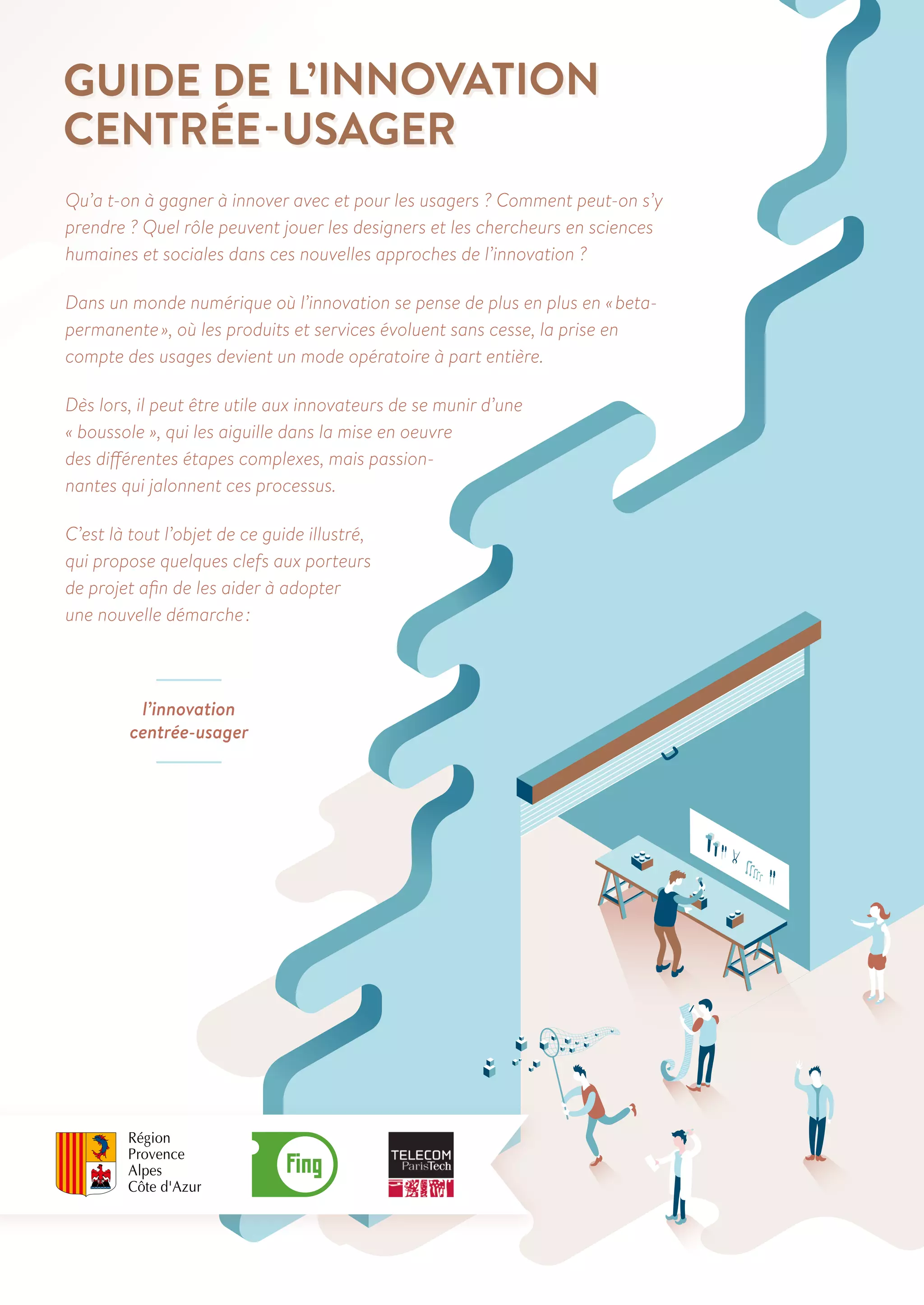 Qu’a t-on à gagner à innover avec et pour les usagers ? Comment peut-on s’y 
prendre ? Quel rôle peuvent jouer les designers et les chercheurs en sciences 
humaines et sociales dans ces nouvelles approches de l’innovation ? 
Dans un monde numérique où l’innovation se pense de plus en plus en « beta-permanente 
», où les produits et services évoluent sans cesse, la prise en 
compte des usages devient un mode opératoire à part entière. 
Dès lors, il peut être utile aux innovateurs de se munir d’une 
« boussole », qui les aiguille dans la mise en oeuvre 
des différentes étapes complexes, mais passion-nantes 
qui jalonnent ces processus. 
C’est là tout l’objet de ce guide illustré, 
qui propose quelques clefs aux porteurs 
de projet afin de les aider à adopter 
une nouvelle démarche : 
l’innovation 
centrée-usager 
