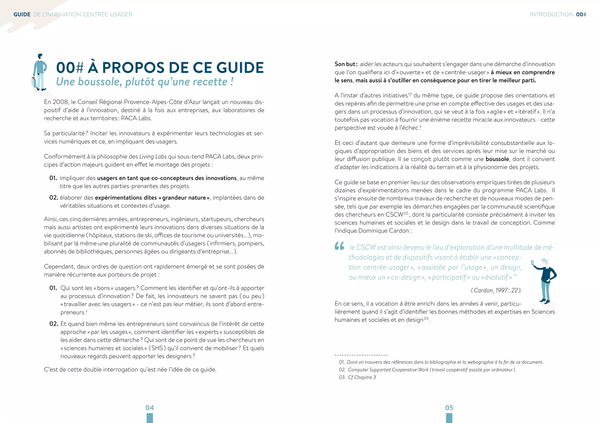 04 05 
GUIDE DE L’INNOVATION CENTRÉE-USAGER 
00# À PROPOS DE CE GUIDE 
Une boussole, plutôt qu’une recette ! 
En 2008, le Conseil Régional Provence-Alpes-Côte d’Azur lançait un nouveau dis-positif 
d’aide à l’innovation, destiné à la fois aux entreprises, aux laboratoires de 
recherche et aux territoires : PACA Labs. 
Sa particularité ? Inciter les innovateurs à expérimenter leurs technologies et ser-vices 
numériques et ce, en impliquant des usagers. 
Conformément à la philosophie des Living Labs qui sous-tend PACA Labs, deux prin-cipes 
d’action majeurs guident en effet le montage des projets : 
01. impliquer des usagers en tant que co-concepteurs des innovations, au même 
titre que les autres parties-prenantes des projets 
02. élaborer des expérimentations dites « grandeur nature », implantées dans de 
véritables situations et contextes d’usage. 
Ainsi, ces cinq dernières années, entrepreneurs, ingénieurs, startupeurs, chercheurs 
mais aussi artistes ont expérimenté leurs innovations dans diverses situations de la 
vie quotidienne ( hôpitaux, stations de ski, offices de tourisme ou universités... ), mo-bilisant 
par là même une pluralité de communautés d’usagers ( infirmiers, pompiers, 
abonnés de bibliothèques, personnes âgées ou dirigeants d’entreprise... ). 
Cependant, deux ordres de question ont rapidement émergé et se sont posées de 
manière récurrente aux porteurs de projet : 
01. Qui sont les « bons » usagers ? Comment les identifier et qu’ont-ils à apporter 
au processus d’innovation ? De fait, les innovateurs ne savent pas ( ou peu ) 
« travailler avec les usagers » - ce n’est pas leur métier, ils sont d’abord entre-preneurs 
! 
02. Et quand bien même les entrepreneurs sont convaincus de l’intérêt de cette 
approche « par les usages », comment identifier les « experts » susceptibles de 
les aider dans cette démarche ? Qui sont de ce point de vue les chercheurs en 
« sciences humaines et sociales » ( SHS ) qu’il convient de mobiliser ? Et quels 
nouveaux regards peuvent apporter les designers ? 
C’est de cette double interrogation qu’est née l’idée de ce guide. 
INTRODUCTION 00# 
Son but : aider les acteurs qui souhaitent s’engager dans une démarche d’innovation 
que l’on qualifiera ici d’« ouverte » et de « centrée-usager » à mieux en comprendre 
le sens, mais aussi à s’outiller en conséquence pour en tirer le meilleur parti. 
A l’instar d’autres initiatives 01. du même type, ce guide propose des orientations et 
des repères afin de permettre une prise en compte effective des usages et des usa-gers 
dans un processus d’innovation, qui se veut à la fois « agile » et « itératif ». Il n’a 
toutefois pas vocation à fournir une énième recette miracle aux innovateurs - cette 
perspective est vouée à l’échec ! 
Et ceci d’autant que demeure une forme d’imprévisibilité consubstantielle aux lo-giques 
d’appropriation des biens et des services après leur mise sur le marché ou 
leur diffusion publique. Il se conçoit plutôt comme une boussole, dont il convient 
d’adapter les indications à la réalité du terrain et à la physionomie des projets. 
Ce guide se base en premier lieu sur des observations empiriques tirées de plusieurs 
dizaines d’expérimentations menées dans le cadre du programme PACA Labs. Il 
s’inspire ensuite de nombreux travaux de recherche et de nouveaux modes de pen-sée, 
tels que par exemple les démarches engagées par la communauté scientifique 
des chercheurs en CSCW 02., dont la particularité consiste précisément à inviter les 
sciences humaines et sociales et le design dans le travail de conception. Comme 
l’indique Dominique Cardon : 
“ le CSCW est ainsi devenu le lieu d’exploration d’une multitude de mé-thodologies 
et de dispositifs visant à établir une « concep-tion 
centrée-usager », « assistée par l’usage », un design, 
ou mieux un « co-design », « participatif » ou « évolutif » ” 
( Cardon, 1997 : 22 ). 
En ce sens, il a vocation à être enrichi dans les années à venir, particu-lièrement 
quand il s’agit d’identifier les bonnes méthodes et expertises en Sciences 
humaines et sociales et en design 03.. 
01. Dont on trouvera des références dans la bibliographie et la webographie à la fin de ce document. 
02. Computer Supported Cooperative Work ( travail coopératif assisté par ordinateur ). 
03. Cf Chapitre 3 
 