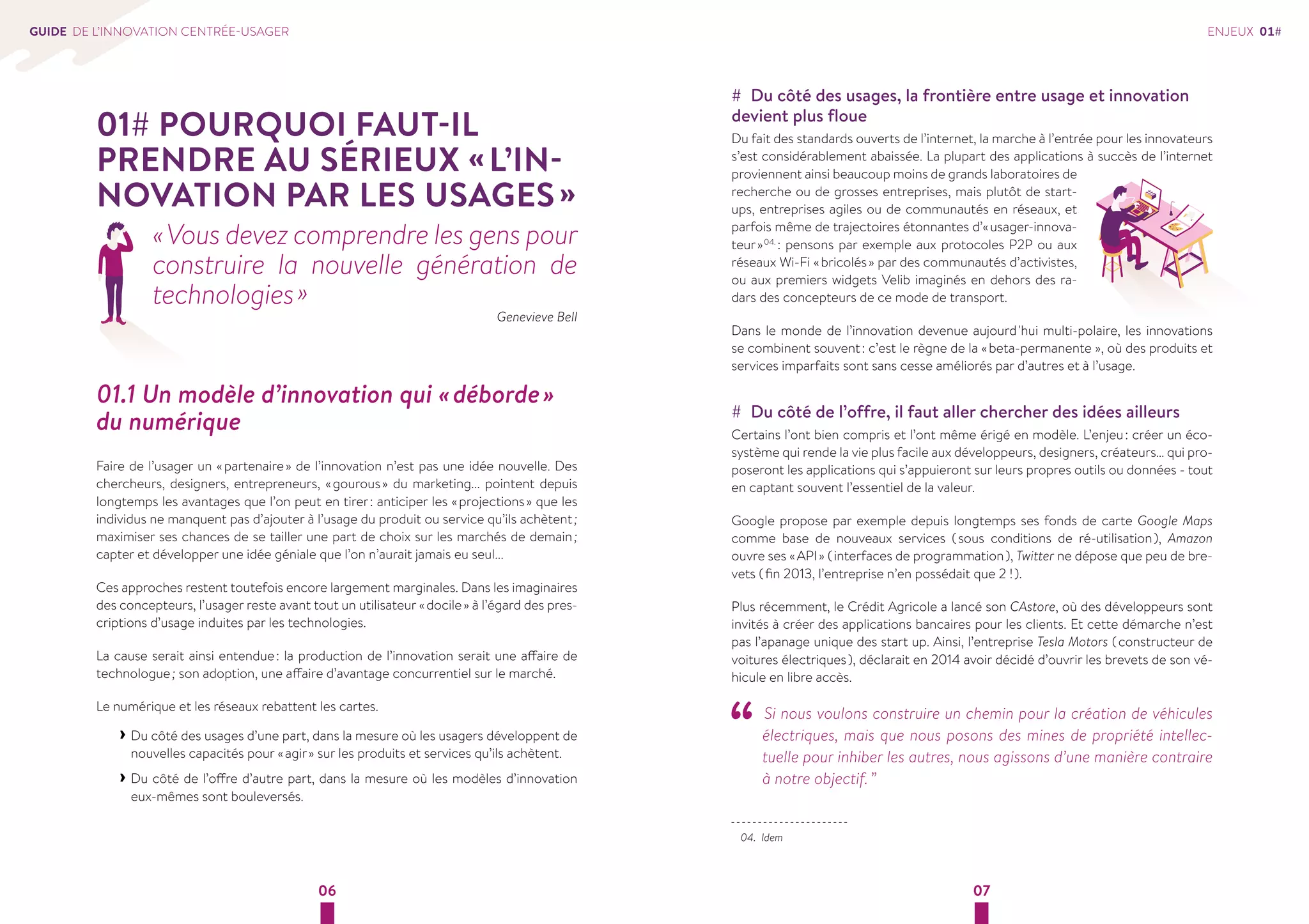06 07 
GUIDE DE L’INNOVATION CENTRÉE-USAGER 
01# POURQUOI FAUT-IL 
PRENDRE AU SÉRIEUX « L’IN-NOVATION 
PAR LES USAGES » 
« Vous devez comprendre les gens pour 
construire la nouvelle génération de 
technologies » 
Genevieve Bell 
01.1 Un modèle d’innovation qui « déborde » 
du numérique 
Faire de l’usager un « partenaire » de l’innovation n’est pas une idée nouvelle. Des 
chercheurs, designers, entrepreneurs, « gourous » du marketing... pointent depuis 
longtemps les avantages que l’on peut en tirer : anticiper les « projections » que les 
individus ne manquent pas d’ajouter à l’usage du produit ou service qu’ils achètent ; 
maximiser ses chances de se tailler une part de choix sur les marchés de demain ; 
capter et développer une idée géniale que l’on n’aurait jamais eu seul... 
Ces approches restent toutefois encore largement marginales. Dans les imaginaires 
des concepteurs, l’usager reste avant tout un utilisateur « docile » à l’égard des pres-criptions 
d’usage induites par les technologies. 
La cause serait ainsi entendue : la production de l’innovation serait une affaire de 
technologue ; son adoption, une affaire d’avantage concurrentiel sur le marché. 
Le numérique et les réseaux rebattent les cartes. 
››Du côté des usages d’une part, dans la mesure où les usagers développent de 
nouvelles capacités pour « agir » sur les produits et services qu’ils achètent. 
››Du côté de l’offre d’autre part, dans la mesure où les modèles d’innovation 
eux-mêmes sont bouleversés. 
## Du côté des usages, la frontière entre usage et innovation 
devient plus floue 
Du fait des standards ouverts de l’internet, la marche à l’entrée pour les innovateurs 
s’est considérablement abaissée. La plupart des applications à succès de l’internet 
proviennent ainsi beaucoup moins de grands laboratoires de 
recherche ou de grosses entreprises, mais plutôt de start-ups, 
entreprises agiles ou de communautés en réseaux, et 
parfois même de trajectoires étonnantes d’« usager-innova-teur 
» 04. : pensons par exemple aux protocoles P2P ou aux 
réseaux Wi-Fi « bricolés » par des communautés d’activistes, 
ou aux premiers widgets Velib imaginés en dehors des ra-dars 
des concepteurs de ce mode de transport. 
Dans le monde de l’innovation devenue aujourd 'hui multi-polaire, les innovations 
se combinent souvent : c’est le règne de la « beta-permanente », où des produits et 
services imparfaits sont sans cesse améliorés par d’autres et à l’usage. 
## Du côté de l’offre, il faut aller chercher des idées ailleurs 
Certains l’ont bien compris et l’ont même érigé en modèle. L’enjeu : créer un éco-système 
qui rende la vie plus facile aux développeurs, designers, créateurs… qui pro-poseront 
les applications qui s’appuieront sur leurs propres outils ou données - tout 
en captant souvent l’essentiel de la valeur. 
Google propose par exemple depuis longtemps ses fonds de carte Google Maps 
comme base de nouveaux services ( sous conditions de ré-utilisation ), Amazon 
ouvre ses « API » ( interfaces de programmation ), Twitter ne dépose que peu de bre-vets 
( fin 2013, l’entreprise n’en possédait que 2 ! ). 
Plus récemment, le Crédit Agricole a lancé son CAstore, où des développeurs sont 
invités à créer des applications bancaires pour les clients. Et cette démarche n’est 
pas l’apanage unique des start up. Ainsi, l’entreprise Tesla Motors ( constructeur de 
voitures électriques ), déclarait en 2014 avoir décidé d’ouvrir les brevets de son vé-hicule 
en libre accès. 
“ Si nous voulons construire un chemin pour la création de véhicules 
électriques, mais que nous posons des mines de propriété intellec-tuelle 
pour inhiber les autres, nous agissons d’une manière contraire 
à notre objectif. ” 
04. Idem 
ENJEUX 01# 
 