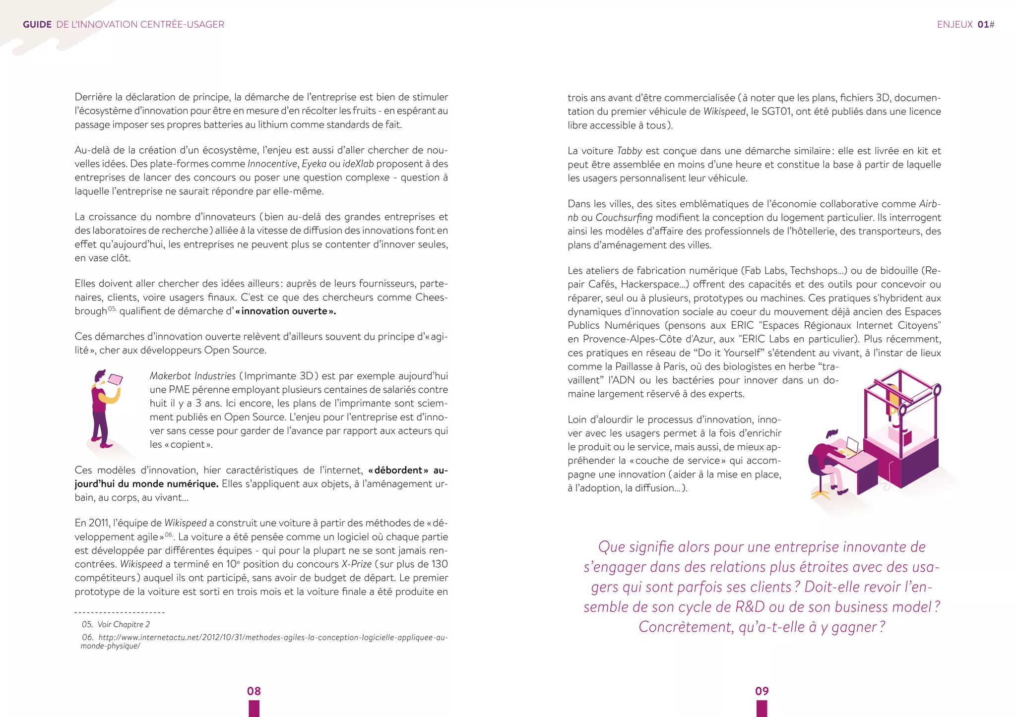 08 09 
GUIDE DE L’INNOVATION CENTRÉE-USAGER 
Derrière la déclaration de principe, la démarche de l’entreprise est bien de stimuler 
l’écosystème d’innovation pour être en mesure d’en récolter les fruits - en espérant au 
passage imposer ses propres batteries au lithium comme standards de fait. 
Au-delà de la création d’un écosystème, l’enjeu est aussi d’aller chercher de nou-velles 
idées. Des plate-formes comme Innocentive, Eyeka ou ideXlab proposent à des 
entreprises de lancer des concours ou poser une question complexe - question à 
laquelle l’entreprise ne saurait répondre par elle-même. 
La croissance du nombre d’innovateurs ( bien au-delà des grandes entreprises et 
des laboratoires de recherche ) alliée à la vitesse de diffusion des innovations font en 
effet qu’aujourd’hui, les entreprises ne peuvent plus se contenter d’innover seules, 
en vase clôt. 
Elles doivent aller chercher des idées ailleurs : auprès de leurs fournisseurs, parte-naires, 
clients, voire usagers finaux. C'est ce que des chercheurs comme Chees-brough 
05. qualifient de démarche d’ « innovation ouverte ». 
Ces démarches d’innovation ouverte relèvent d’ailleurs souvent du principe d’« agi-lité 
», cher aux développeurs Open Source. 
Makerbot Industries ( Imprimante 3D ) est par exemple aujourd’hui 
une PME pérenne employant plusieurs centaines de salariés contre 
huit il y a 3 ans. Ici encore, les plans de l’imprimante sont sciem-ment 
publiés en Open Source. L’enjeu pour l’entreprise est d’inno-ver 
sans cesse pour garder de l’avance par rapport aux acteurs qui 
les « copient ». 
Ces modèles d’innovation, hier caractéristiques de l’internet, « débordent » au-jourd’hui 
du monde numérique. Elles s’appliquent aux objets, à l’aménagement ur-bain, 
au corps, au vivant... 
En 2011, l’équipe de Wikispeed a construit une voiture à partir des méthodes de « dé-veloppement 
agile » 06.. La voiture a été pensée comme un logiciel où chaque partie 
est développée par différentes équipes - qui pour la plupart ne se sont jamais ren-contrées. 
Wikispeed a terminé en 10e position du concours X-Prize ( sur plus de 130 
compétiteurs ) auquel ils ont participé, sans avoir de budget de départ. Le premier 
prototype de la voiture est sorti en trois mois et la voiture finale a été produite en 
05. Voir Chapitre 2 
06. http://www.internetactu.net/2012/10/31/methodes-agiles-la-conception-logicielle-appliquee-au-monde- 
physique/ 
trois ans avant d’être commercialisée ( à noter que les plans, fichiers 3D, documen-tation 
du premier véhicule de Wikispeed, le SGT01, ont été publiés dans une licence 
libre accessible à tous ). 
La voiture Tabby est conçue dans une démarche similaire : elle est livrée en kit et 
peut être assemblée en moins d’une heure et constitue la base à partir de laquelle 
les usagers personnalisent leur véhicule. 
Dans les villes, des sites emblématiques de l’économie collaborative comme Airb-nb 
ou Couchsurfing modifient la conception du logement particulier. Ils interrogent 
ainsi les modèles d’affaire des professionnels de l’hôtellerie, des transporteurs, des 
plans d’aménagement des villes. 
Les ateliers de fabrication numérique (Fab Labs, Techshops…) ou de bidouille (Re-pair 
Cafés, Hackerspace…) offrent des capacités et des outils pour concevoir ou 
réparer, seul ou à plusieurs, prototypes ou machines. Ces pratiques s'hybrident aux 
dynamiques d'innovation sociale au coeur du mouvement déjà ancien des Espaces 
Publics Numériques (pensons aux ERIC "Espaces Régionaux Internet Citoyens" 
en Provence-Alpes-Côte d'Azur, aux "ERIC Labs en particulier). Plus récemment, 
ces pratiques en réseau de “Do it Yourself” s’étendent au vivant, à l’instar de lieux 
comme la Paillasse à Paris, où des biologistes en herbe “tra-vaillent” 
l’ADN ou les bactéries pour innover dans un do-maine 
largement réservé à des experts. 
Loin d’alourdir le processus d’innovation, inno-ver 
avec les usagers permet à la fois d’enrichir 
le produit ou le service, mais aussi, de mieux ap-préhender 
la « couche de service » qui accom-pagne 
une innovation ( aider à la mise en place, 
à l’adoption, la diffusion… ). 
ENJEUX 01# 
Que signifie alors pour une entreprise innovante de 
s’engager dans des relations plus étroites avec des usa-gers 
qui sont parfois ses clients ? Doit-elle revoir l’en-semble 
de son cycle de R&D ou de son business model ? 
Concrètement, qu’a-t-elle à y gagner ? 
 