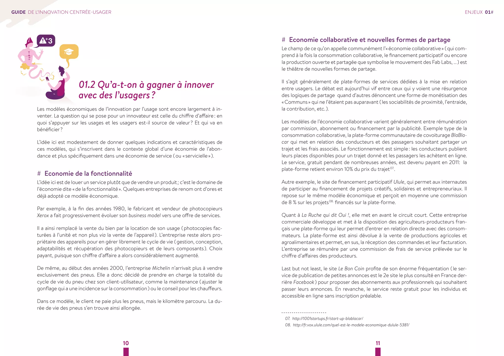 10 11 
GUIDE DE L’INNOVATION CENTRÉE-USAGER 
01.2 Qu’a-t-on à gagner à innover 
avec des l’usagers ? 
Les modèles économiques de l’innovation par l’usage sont encore largement à in-venter. 
La question qui se pose pour un innovateur est celle du chiffre d’affaire : en 
quoi s’appuyer sur les usages et les usagers est-il source de valeur ? Et qui va en 
bénéficier ? 
L’idée ici est modestement de donner quelques indications et caractéristiques de 
ces modèles, qui s’inscrivent dans le contexte global d’une économie de l’abon-dance 
et plus spécifiquement dans une économie de service ( ou « servicielle » ). 
## Economie de la fonctionnalité 
L’idée ici est de louer un service plutôt que de vendre un produit ; c’est le domaine de 
l’économie dite « de la fonctionnalité ». Quelques entreprises de renom ont d’ores et 
déjà adopté ce modèle économique. 
Par exemple, à la fin des années 1980, le fabricant et vendeur de photocopieurs 
Xerox a fait progressivement évoluer son business model vers une offre de services. 
Il a ainsi remplacé la vente du bien par la location de son usage ( photocopies fac-turées 
à l’unité et non plus via la vente de l’appareil ). L’entreprise reste alors pro-priétaire 
des appareils pour en gérer librement le cycle de vie ( gestion, conception, 
adaptabilités et récupération des photocopieurs et de leurs composants ). Choix 
payant, puisque son chiffre d’affaire a alors considérablement augmenté. 
De même, au début des années 2000, l’entreprise Michelin n’arrivait plus à vendre 
exclusivement des pneus. Elle a donc décidé de prendre en charge la totalité du 
cycle de vie du pneu chez son client-utilisateur, comme la maintenance ( ajuster le 
gonflage qui a une incidence sur la consommation ) ou le conseil pour les chauffeurs. 
Dans ce modèle, le client ne paie plus les pneus, mais le kilomètre parcouru. La du-rée 
de vie des pneus s’en trouve ainsi allongée. 
## Economie collaborative et nouvelles formes de partage 
Le champ de ce qu’on appelle communément l’« économie collaborative » ( qui com-prend 
à la fois la consommation collaborative, le financement participatif ou encore 
la production ouverte et partagée que symbolise le mouvement des Fab Labs, … ) est 
le théâtre de nouvelles formes de partage. 
Il s’agit généralement de plate-formes de services dédiées à la mise en relation 
entre usagers. Le débat est aujourd’hui vif entre ceux qui y voient une résurgence 
des logiques de partage quand d’autres dénoncent une forme de monétisation des 
« Communs » qui ne l’étaient pas auparavant ( les sociabilités de proximité, l’entraide, 
la contribution, etc. ). 
Les modèles de l’économie collaborative varient généralement entre rémunération 
par commission, abonnement ou financement par la publicité. Exemple type de la 
consommation collaborative, la plate-forme communautaire de covoiturage BlaBla-car 
qui met en relation des conducteurs et des passagers souhaitant partager un 
trajet et les frais associés. Le fonctionnement est simple : les conducteurs publient 
leurs places disponibles pour un trajet donné et les passagers les achètent en ligne. 
Le service, gratuit pendant de nombreuses années, est devenu payant en 2011: la 
plate-forme retient environ 10% du prix du trajet 07.. 
Autre exemple, le site de financement participatif Ulule, qui permet aux internautes 
de participer au financement de projets créatifs, solidaires et entrepreneuriaux. Il 
repose sur le même modèle économique et perçoit en moyenne une commission 
de 8 % sur les projets 08. financés sur la plate-forme. 
Quant à La Ruche qui dit Oui !, elle met en avant le circuit court. Cette entreprise 
commerciale développe et met à la disposition des agriculteurs-producteurs fran-çais 
une plate-forme qui leur permet d’entrer en relation directe avec des consom-mateurs. 
La plate-forme est ainsi dévolue à la vente de productions agricoles et 
agroalimentaires et permet, en sus, la réception des commandes et leur facturation. 
L’entreprise se rémunère par une commission de frais de service prélevée sur le 
chiffre d’affaires des producteurs. 
Last but not least, le site Le Bon Coin profite de son énorme fréquentation ( le ser-vice 
de publication de petites annonces est le 2e site le plus consulté en France der-rière 
Facebook ) pour proposer des abonnements aux professionnels qui souhaitent 
passer leurs annonces. En revanche, le service reste gratuit pour les individus et 
accessible en ligne sans inscription préalable. 
07. http://1001startups.fr/start-up-blablacar/ 
08. http://fr.vox.ulule.com/quel-est-le-modele-economique-dulule-5381/ 
ENJEUX 01# 
 