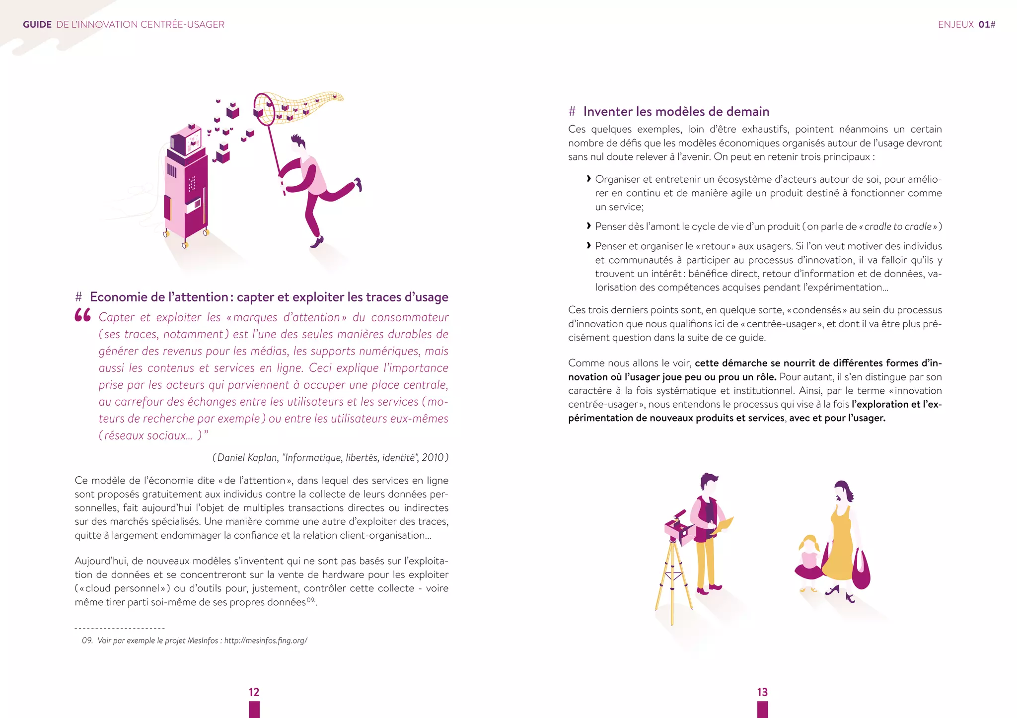 12 13 
GUIDE DE L’INNOVATION CENTRÉE-USAGER 
## Economie de l’attention : capter et exploiter les traces d’usage “ Capter et exploiter les « marques d’attention » du consommateur 
( ses traces, notamment ) est l’une des seules manières durables de 
générer des revenus pour les médias, les supports numériques, mais 
aussi les contenus et services en ligne. Ceci explique l’importance 
prise par les acteurs qui parviennent à occuper une place centrale, 
au carrefour des échanges entre les utilisateurs et les services ( mo-teurs 
de recherche par exemple ) ou entre les utilisateurs eux-mêmes 
( réseaux sociaux… ) ” 
( Daniel Kaplan, "Informatique, libertés, identité", 2010 ) 
Ce modèle de l’économie dite « de l’attention », dans lequel des services en ligne 
sont proposés gratuitement aux individus contre la collecte de leurs données per-sonnelles, 
fait aujourd’hui l’objet de multiples transactions directes ou indirectes 
sur des marchés spécialisés. Une manière comme une autre d’exploiter des traces, 
quitte à largement endommager la confiance et la relation client-organisation... 
Aujourd’hui, de nouveaux modèles s’inventent qui ne sont pas basés sur l’exploita-tion 
de données et se concentreront sur la vente de hardware pour les exploiter 
( « cloud personnel » ) ou d’outils pour, justement, contrôler cette collecte - voire 
même tirer parti soi-même de ses propres données 09.. 
09. Voir par exemple le projet MesInfos : http://mesinfos.fing.org/ 
ENJEUX 01# 
## Inventer les modèles de demain 
Ces quelques exemples, loin d’être exhaustifs, pointent néanmoins un certain 
nombre de défis que les modèles économiques organisés autour de l’usage devront 
sans nul doute relever à l’avenir. On peut en retenir trois principaux : 
››Organiser et entretenir un écosystème d’acteurs autour de soi, pour amélio-rer 
en continu et de manière agile un produit destiné à fonctionner comme 
un service; 
››Penser dès l’amont le cycle de vie d’un produit ( on parle de « cradle to cradle » ) 
››Penser et organiser le « retour » aux usagers. Si l’on veut motiver des individus 
et communautés à participer au processus d’innovation, il va falloir qu’ils y 
trouvent un intérêt : bénéfice direct, retour d’information et de données, va-lorisation 
des compétences acquises pendant l’expérimentation… 
Ces trois derniers points sont, en quelque sorte, « condensés » au sein du processus 
d’innovation que nous qualifions ici de « centrée-usager », et dont il va être plus pré-cisément 
question dans la suite de ce guide. 
Comme nous allons le voir, cette démarche se nourrit de différentes formes d’in-novation 
où l’usager joue peu ou prou un rôle. Pour autant, il s’en distingue par son 
caractère à la fois systématique et institutionnel. Ainsi, par le terme « innovation 
centrée-usager », nous entendons le processus qui vise à la fois l’exploration et l’ex-périmentation 
de nouveaux produits et services, avec et pour l’usager. 
 