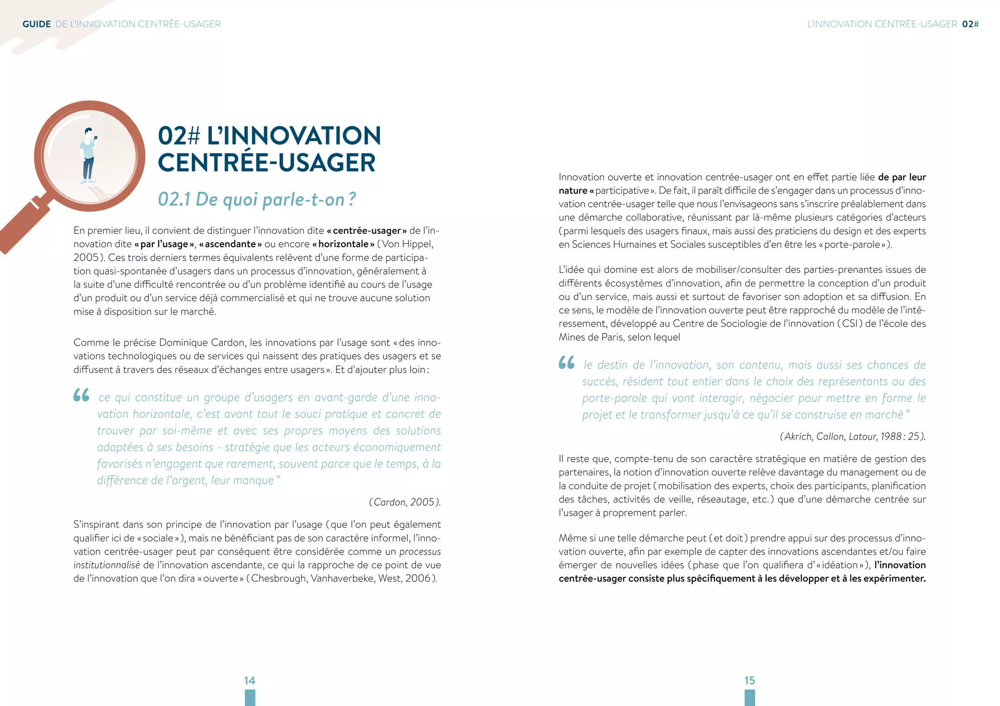 14 15 
GUIDE DE L’INNOVATION CENTRÉE-USAGER 
02# L’INNOVATION 
CENTRÉE-USAGER 
02.1 De quoi parle-t-on ? 
En premier lieu, il convient de distinguer l’innovation dite « centrée-usager » de l’in-novation 
dite « par l’usage », « ascendante » ou encore « horizontale » ( Von Hippel, 
2005 ). Ces trois derniers termes équivalents relèvent d’une forme de participa-tion 
quasi-spontanée d’usagers dans un processus d’innovation, généralement à 
la suite d’une difficulté rencontrée ou d’un problème identifié au cours de l’usage 
d’un produit ou d’un service déjà commercialisé et qui ne trouve aucune solution 
mise à disposition sur le marché. 
Comme le précise Dominique Cardon, les innovations par l’usage sont « des inno-vations 
technologiques ou de services qui naissent des pratiques des usagers et se 
diffusent à travers des réseaux d’échanges entre usagers ». Et d’ajouter plus loin : 
“ ce qui constitue un groupe d’usagers en avant-garde d’une inno-vation 
horizontale, c’est avant tout le souci pratique et concret de 
trouver par soi-même et avec ses propres moyens des solutions 
adaptées à ses besoins - stratégie que les acteurs économiquement 
favorisés n’engagent que rarement, souvent parce que le temps, à la 
différence de l’argent, leur manque ” 
( Cardon, 2005 ). 
S’inspirant dans son principe de l’innovation par l’usage ( que l’on peut également 
qualifier ici de « sociale » ), mais ne bénéficiant pas de son caractère informel, l’inno-vation 
centrée-usager peut par conséquent être considérée comme un processus 
institutionnalisé de l’innovation ascendante, ce qui la rapproche de ce point de vue 
de l’innovation que l’on dira « ouverte » ( Chesbrough, Vanhaverbeke, West, 2006 ). 
L'INNOVATION CENTRÉE-USAGER 02# 
Innovation ouverte et innovation centrée-usager ont en effet partie liée de par leur 
nature « participative ». De fait, il paraît difficile de s’engager dans un processus d’inno-vation 
centrée-usager telle que nous l’envisageons sans s’inscrire préalablement dans 
une démarche collaborative, réunissant par là-même plusieurs catégories d’acteurs 
( parmi lesquels des usagers finaux, mais aussi des praticiens du design et des experts 
en Sciences Humaines et Sociales susceptibles d’en être les « porte-parole » ). 
L’idée qui domine est alors de mobiliser/consulter des parties-prenantes issues de 
différents écosystèmes d’innovation, afin de permettre la conception d’un produit 
ou d’un service, mais aussi et surtout de favoriser son adoption et sa diffusion. En 
ce sens, le modèle de l’innovation ouverte peut être rapproché du modèle de l’inté-ressement, 
développé au Centre de Sociologie de l’innovation ( CSI ) de l’école des 
Mines de Paris, selon lequel 
“ le destin de l’innovation, son contenu, mais aussi ses chances de 
succès, résident tout entier dans le choix des représentants ou des 
porte-parole qui vont interagir, négocier pour mettre en forme le 
projet et le transformer jusqu’à ce qu’il se construise en marché ” 
( Akrich, Callon, Latour, 1988 : 25 ). 
Il reste que, compte-tenu de son caractère stratégique en matière de gestion des 
partenaires, la notion d’innovation ouverte relève davantage du management ou de 
la conduite de projet ( mobilisation des experts, choix des participants, planification 
des tâches, activités de veille, réseautage, etc. ) que d’une démarche centrée sur 
l’usager à proprement parler. 
Même si une telle démarche peut ( et doit ) prendre appui sur des processus d’inno-vation 
ouverte, afin par exemple de capter des innovations ascendantes et/ou faire 
émerger de nouvelles idées ( phase que l’on qualifiera d’ « idéation » ), l’innovation 
centrée-usager consiste plus spécifiquement à les développer et à les expérimenter. 
 