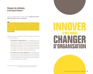 INNOVATION NOUVELLE GÉNÉRATION Bpifrance 30
Changer de méthodes,
c’est aussi innover !
Dans sa dernière édition en date ( 2005 ), le Manuel d’Oslo (1)
étend singulièrement sa définition :
une innovation est la mise en œuvre d’un produit ( bien ou
service ) ou d’un procédé ( de production ) nouveau ou sensiblement
amélioré, d’une nouvelle méthode de commercialisation ou
d’une nouvelle méthode organisationnelle dans les pratiques
d’une entreprise, l’organisation du lieu de travail ou les relations
extérieures.
L’OCDE reconnaît aujourd’hui 2 formes majeures d’innovation
« non technologique » :
•	 l’innovation d’organisation, qui « désigne la mise en
œuvre d’une nouvelle méthode organisationnelle dans
les pratiques, l’organisation du lieu de travail ou les relations
extérieuresdel’entreprise»,concernel’entrepriseelle-même
et la manière dont elle conçoit, produit et gère ses produits
et services, à la fois en tant qu’organisation et dans
ses relations avec ses fournisseurs et partenaires ;
•	 l’innovation de commercialisation qui « désigne la mise
en œuvre d’une nouvelle méthode de commercialisation
impliquant des changements significatifs de la conception
ou du conditionnement, du placement, de la promotion
ou de la tarification d’un produit. »
(1) OCDE, Manuel d’Oslo : Principes directeurs pour le recueil et l’interprétation
des données sur l’innovation, 3e édition ( 2005 ).
 