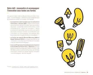 INNOVATION NOUVELLE GÉNÉRATION Bpifrance 44
Notre défi : reconnaître et accompagner
l’innovation sous toutes ses formes
À la suite de l’édition 2005 du Manuel d’Oslo de l’OCDE, l’inno-
vation « non technologique » a lentement acquis sa légitimité dans
les systèmes de soutien à l’innovation. Par exemple :
•	 le programme-cadre européen pour la recherche et
l’innovation « Horizon 2020 » intègre le financement
de la recherche et celui de l’innovation, avec pour ambition
deproduire«unensemblecohérentd’instrumentscouvrant
l’ensemble de la « chaîne de l’innovation », depuis
la recherche fondamentale jusqu’à la mise sur le marché
de produits et services innovants, qui soutiendront aussi
l’innovation non technologique, par exemple dans
lesdomainesdelaconceptionetdelacommercialisation» (1) 
;
•	 en France, les rapports Morand-Manceau (  2009  ) et
Beylat-Tambourin (  2013  ) convergent pour affirmer que
« l’innovation ne se réduit pas à l’invention et l’innovation
n’est pas seulement technologique » 
;
•	 le second Programme d’investissements d’avenir et
la récente Bourse French Tech de Bpifrance, ainsi que
plusieurs programmes régionaux d’aide à l’innovation ( tels
PACAlabsoubienencorelefondsPaysdelaLoireTerritoires
d’Innovation ) incluent de manière explicite l’innovation
« non technologique » dans leur dispositif.
(1) Source : consultation sur le « Livre Vert » relatif au cadre stratégique commun
de financement de la recherche et l’innovation, Horizon 2020 ( 2011 ).
 