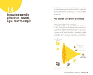 Idées
et connaissances
venues d’ailleurs
Filialisation
co-investissement
Utilisation
de technologies tierces
Notre
marché
d’aujourd’hui
Marchés tenus
par d’autres
(essaimage, licences,
écosystème)
Idées
et connaissances
internes
Nos nouveaux
marchés
INNOVATION NOUVELLE GÉNÉRATION Bpifrance 48
1.4
Innovation nouvelle
génération : ouverte,
agile, centrée-usager
Les innovations contemporaines se distinguent aussi par
leur cheminement. Plusieurs formes d’innovation rompent avec
la vision classique d’un processus « en entonnoir », depuis
la recherche et la génération d’idées jusqu’à la mise
en production.
Pour innover , faire preuve d’ouverture
L’Open innovation selon Henry Chesbrough.
Henry Chesbrough détourne l’image traditionnelle de « l’entonnoir »
qui fait le tri des idées venues de la R&D des entreprises pour
n’en laisser que quelques-unes aller jusqu’au marché. En « trouant »
l’entonnoir, Henry Chesbrough exprime l’idée que l’entreprise
a intérêt à chercher ailleurs les idées et connaissances dont elle
a besoin pour innover ( amont ), et à permettre à d’autres acteurs
de créer de la valeur économique à partir de ses innovations ( aval ).
 