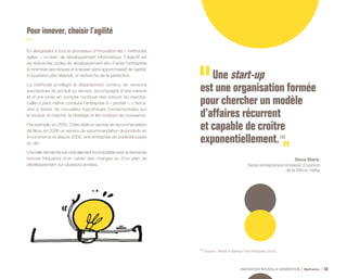 INNOVATION NOUVELLE GÉNÉRATION Bpifrance 52
Pour innover , choisir l’agilité
En élargissant à tout le processus d’innovation les « méthodes
agiles », ou lean, de développement informatique, l’objectif est
de réduire les cycles de développement afin d’aider l’entreprise
à minimiser ses risques et à réussir sans apport massif de capital,
ni business plan élaboré, ni recherche de la perfection.
La méthode privilégie le déploiement continu de versions
successives du produit ou service, accompagné d’une mesure
et d’une prise en compte continue des retours du marché.
Celle-ci peut même conduire l’entreprise à « pivoter », c’est-à-
dire à tester de nouvelles hypothèses fondamentales sur
le produit, le marché, la stratégie et les moteurs de croissance.
Par exemple, en 2005, Criteo était un service de recommandation
de films, en 2006 un service de recommandation de produits en
e-commerce et depuis 2008, une entreprise de publicité payée
au clic.
Une telle démarche est radicalement incompatible avec la demande
encore fréquente d’un cahier des charges ou d’un plan de
développement sur plusieurs années.
(1) Source : What’s A Startup? First Principles ( 2010 ).
Une start-up
est une organisation formée
pour chercher un modèle
d’affaires récurrent
et capable de croître
exponentiellement. (1)
Steve Blank,
Serial-entrepreneur et leader d’opinion
de la Silicon Valley
 