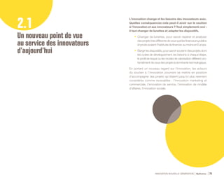 INNOVATION NOUVELLE GÉNÉRATION Bpifrance 70
L’innovation change et les besoins des innovateurs avec.
Quelles conséquences cela peut-il avoir sur le soutien
à l’innovation et aux innovateurs ? Tout simplement ceci :
il faut changer de lunettes et adapter les dispositifs.
•	 Changer de lunettes, pour savoir repérer et analyser
desprojetstrèsdifférentsdeceuxquelesfinanceurspublics
etprivésavaientl’habitudedefinancer,aumoinsenEurope.
•	 Élargir les dispositifs, pour savoir soutenir des projets dont
les cycles de développement, les besoins à chaque étape,
le profil de risque ou les modes de valorisation diffèrent pro-
fondément de ceux des projets à dominante technologique.
En portant un nouveau regard sur l’innovation, les acteurs
du soutien à l’innovation pourront se mettre en position
d’accompagner des projets qui étaient jusqu’ici plus rarement
considérés comme recevables : l’innovation marketing et
commerciale, l’innovation de service, l’innovation de modèle
d’affaires, l’innovation sociale.
2.1
Un nouveau point de vue
au service des innovateurs
d’aujourd’hui
 