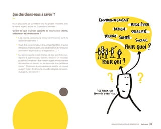 INNOVATION NOUVELLE GÉNÉRATION Bpifrance 72
Que cherchons-nous à savoir ?
Nous proposons de considérer tous les projets innovants avec
le même regard, autour de 2 questions centrales :
Qu’est-ce que le projet apporte de neuf à ses clients,
utilisateurs et bénéficiaires ?
•	 Les clients, utilisateurs et/ou bénéficiaires sont-ils
clairement identifiés ?
•	 S’agit-ildeconsommateursfinaux( marchésB2C ),d’autres
entreprises( marchésB2B ),descollaborateursdel’entreprise
( innovation de procédé ou d’organisation… ) ?
•	 Qu’est-ce que le projet change de leur point de vue :
répond-il à un nouveau besoin, résout-il un nouveau
problème ? Améliore-t-il de manière significative la manière
de satisfaire un besoin ou de répondre à un problème
connu ? Propose-t-il une expérience inédite, un nouvel
usage ? Crée-t-il même une nouvelle catégorie de besoin,
d’usage ou de marché ?
 