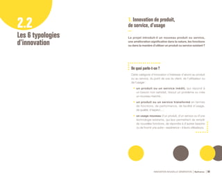 INNOVATION NOUVELLE GÉNÉRATION Bpifrance 80
2.2
Les 6 typologies
d’innovation
1. Innovation de produit,
de service, d’usage
Le projet introduit-il un nouveau produit ou service,
une amélioration significative dans la nature, les fonctions
ou dans la manière d’utiliser un produit ou service existant      ?
De quoi parle-t-on ?
Cette catégorie d’innovation s’intéresse d’abord au produit
ou au service, du point de vue du client, de l’utilisateur ou
de l’usager :
•	 un produit ou un service inédit, qui répond à
un besoin non satisfait, résout un problème ou crée
un nouveau marché ;
•	 un produit ou un service transformé en termes
de fonctions, de performance, de facilité d’usage,
de qualité, d’aspect… ;
•	 un usage nouveau d’un produit, d’un service ou d’une
technologie existants, qui leur permettent de remplir
de nouvelles fonctions, de répondre à d’autres besoins
ou de fournir une autre « expérience » à leurs utilisateurs.
 