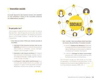 INNOVATION NOUVELLE GÉNÉRATION Bpifrance 100
6. Innovation sociale
Le projet répond-il à des besoins sociaux non satisfaits
ou mal satisfaits ? Crée-t-il de nouvelles relations
ou collaborations sociales ?
De quoi parle-t-on ?
Une innovation sociale est d’abord une innovation au sens du
Manuel d’Oslo – elle doit apporter une innovation de produit /
service, de procédé /organisation, de marketing /commercia-
lisation ou de modèle d’affaires – mais elle doit y ajouter
2 dimensions :
•	 avoir dans sa raison d’être une mission sociale et
sociétale :
•	 répondre à des besoins sociaux mal ou non
satisfaits, généralement en direction de populations
défavorisées ou vulnérables : exclus, mal logés,
migrants, personnes âgées, enfants… ;
•	 répondre à des enjeux sociétaux en intégrant
des dimensions économiques, sociales, environ-
nementalesetterritoriales:mobilité,logement,cohésion
sociale, énergie, recyclage… ;
•	 s’attaquer à des défis systémiques pour
introduire des transformations structurelles, qui
impliquent un grand nombre de parties prenantes :
développer une économie circulaire, par exemple.
•	 être « sociale » dans sa pratique autant que dans
sa mission. En particulier, l’innovation sociale :
•	 cherche à impliquersesutilisateurs,bénéficiaires
et parties prenantes à toutes les étapes du projet,
depuisl’identificationdubesoinjusqu’auxsolutions,
en passant par l’évaluation des impacts ;
•	 s’attache à partager la valeur économique
produite avec toute la société plutôt qu’entre
les seuls actionnaires et entrepreneurs.
Une innovation sociale peut être portée par tout type
d’organisation, qu’il s’agisse d’une association, d’une
entreprise de l’économie sociale et solidaire ( Scop, Scic… )
ou d’une entreprise classique ( SARL, SA… ).
 