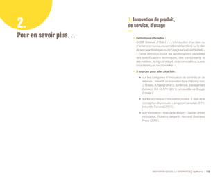 INNOVATION NOUVELLE GÉNÉRATION Bpifrance 116
2.
Pour en savoir plus…
1. Innovation de produit,
de service, d’usage
•	 Définitions officielles :
OCDE ( Manuel d’Oslo ) : « L’introduction d’un bien ou
d’un service nouveau ou sensiblement amélioré sur le plan
de ses caractéristiques ou de l’usage auquel il est destiné. »
« Cette définition inclut les améliorations sensibles
des spécifications techniques, des composants et
des matières, du logiciel intégré, de la convivialité ou autres
caractéristiques fonctionnelles. »
•	 3 sources pour aller plus loin :
•	 sur les catégories d’innovation de produits et de
services : Towards an innovation-type mapping tool,
J.Rowley,A.BareghehetS.Sambrook,Management
Decision, Vol. 49 N° 1 ( 2011 ) ( accessible via Google
Scholar ) ;
•	 sur les processus d’innovation produit : L’état de la
conception de produits : Le rapport canadien 2010,
Industrie Canada ( 2010 ) ;
•	 sur l’innovation « tirée par le design » : Design-driven
innovation, Roberto Verganti, Harvard Business
Press ( 2009 ).
 