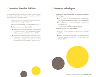 INNOVATION NOUVELLE GÉNÉRATION Bpifrance 120
4. Innovation de modèle d’affaires
Iln’existepasdedéfinitionofficielledel’innovationmodèled’affaires.
Le « Business Model Canvas » est l’outil le plus utilisé pour décrire
les composantes du modèle d’affaires :
•	 sitederéférencedesonconcepteur,AlexanderOsterwalder :
www.businessmodelgeneration.com
•	 description pédagogique en français sur le site de l’APCE
•	 Quelques sources pour aller plus loin :
•	 Réinventer son modèle d’affaires, Raphael Amit
et Christoph Zott, MIT Sloan Management Review,
traduit dans le site canadien Les Affaires ( 2012 ) ;
•	 TheInnovator’sDilemma,ClaytonChristensen( 1997 ),
The Innovator’s Solution, Clayton Christensen ( 2003 ),
et en français, Le gène de l’innovateur : Cinq
compétences qui font la différence, Pearson ( 2013 ).
5. Innovation technologique
•	 Les priorités gouvernementales en matière d’innovation
technologique :
•	 les 34 Plans de la Nouvelle France industrielle :
www.economie.gouv.fr/nouvelle-france-industrielle
•	 les 7 Ambitions stratégiques de la Commission
Innovation 2030 :
www.innovation-2030.entreprises.gouv.fr
•	 Quelques sources pour aller plus loin :
•	 Patterns of Technological Innovation, John Callahan
( 2007 ) ;
•	 PME et innovation technologique : pour une relation plus
naturelle, Regards sur les PME N° 10, OSEO-Caisse des
Dépôts ( 2006 ).
 