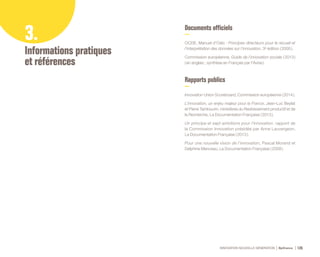 INNOVATION NOUVELLE GÉNÉRATION Bpifrance 126
3.
Informations pratiques
et références
Documents officiels
OCDE, Manuel d’Oslo : Principes directeurs pour le recueil et
l’interprétation des données sur l’innovation, 3e édition ( 2005 ).
Commission européenne, Guide de l’innovation sociale ( 2013 )
( en anglais ; synthèse en Français par l’Avise ).
Rapports publics
Innovation Union Scoreboard, Commission européenne ( 2014 ).
L’innovation, un enjeu majeur pour la France, Jean-Luc Beylat
et Pierre Tambourin, ministères du Redressement productif et de
la Recherche, La Documentation Française ( 2013 ).
Un principe et sept ambitions pour l’innovation, rapport de
la Commission Innovation présidée par Anne Lauvergeon,
La Documentation Française ( 2013 ).
Pour une nouvelle vision de l’innovation, Pascal Morand et
Delphine Manceau, La Documentation Française ( 2009 ).
 