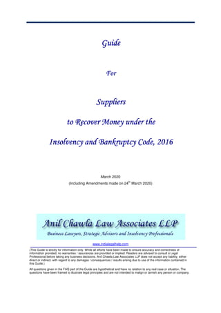 GuideGuideGuideGuide
ForForForFor
SuppliersSuppliersSuppliersSuppliers
totototo Recover MRecover MRecover MRecover Money under theoney under theoney under theoney under the
Insolvency and Bankruptcy Code, 2016Insolvency and Bankruptcy Code, 2016Insolvency and Bankruptcy Code, 2016Insolvency and Bankruptcy Code, 2016
March 2020
(Including Amendments made on 24
th
March 2020)
www.indialegalhelp.com
(This Guide is strictly for information only. While all efforts have been made to ensure accuracy and correctness of
information provided, no warranties / assurances are provided or implied. Readers are advised to consult a Legal
Professional before taking any business decisions. Anil Chawla Law Associates LLP does not accept any liability, either
direct or indirect, with regard to any damages / consequences / results arising due to use of the information contained in
this Guide.)
All questions given in the FAQ part of the Guide are hypothetical and have no relation to any real case or situation. The
questions have been framed to illustrate legal principles and are not intended to malign or tarnish any person or company.
 