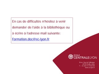 36 av. Guy de Collongue
69134 Écully cedex
T + 33 (0)4 72 18 60 00
www.ec-lyon.fr
En cas de difficultés n’hésitez à venir
demander de l’aide à la bibliothèque ou
à écrire à l’adresse mail suivante:
Formation.doc@ec-lyon.fr
 