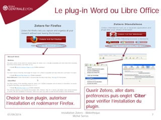 Le plug-in Word ou Libre Office
01/09/2014
Installation Zotero - Bibliothèque
Michel Serres
7
Ouvrir Zotero, aller dans
préférences puis onglet ‘Citer’
pour vérifier l’installation du
plugin.
Choisir le bon plugin, autoriser
l’installation et redémarrer Firefox.
 