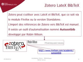 Zotero LateX BibTeX
01/09/2014
Installation Zotero - Bibliothèque
Michel Serres
8
Zotero peut s’utiliser avec LateX et BibTeX, que ce soit via
le module Firefox ou la version Standalone.
L’import des références de Zotero vers BibTeX est manuel.
Il existe un outil d’automatisation nommé Autozotbib
développé par Robin Wilson.
http://www.rtwilson.com/academic/
autozotbib
 