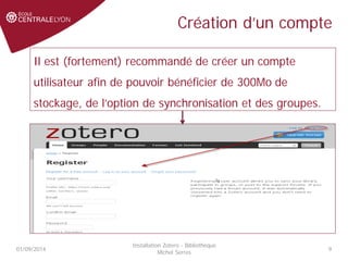 Création d’un compte
01/09/2014
Installation Zotero - Bibliothèque
Michel Serres
9
Il est (fortement) recommandé de créer un compte
utilisateur afin de pouvoir bénéficier de 300Mo de
stockage, de l’option de synchronisation et des groupes.
 