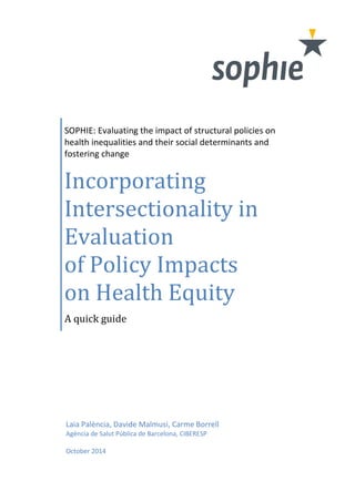 SOPHIE: Evaluating the impact of structural policies on 
health inequalities and their social determinants and 
fostering change 
Incorporating 
Intersectionality in 
Evaluation 
of Policy Impacts 
on Health Equity 
A quick guide 
Laia Palència, Davide Malmusi, Carme Borrell 
Agència de Salut Pública de Barcelona, CIBERESP 
October 2014 
 