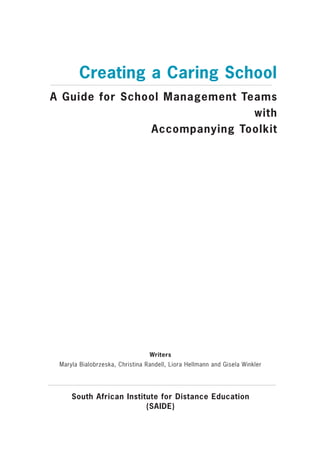 Creating a Caring School
A Guide for School Management Teams
                                with
                Accompanying Toolkit




                                 Writers
 Maryla Bialobrzeska, Christina Randell, Liora Hellmann and Gisela Winkler




     South African Institute for Distance Education
                         (SAIDE)
 