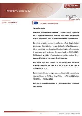 Investor Guide 2012



AGRO - ALIMENTAIRE                 CENTRALE LAITIERE (suite)

                          Avis de l’analyste

                          En termes de perspec ves, CENTRALE LAITIERE devrait capitaliser
                          sur sa poli que commerciale agressive pour gagner des parts de
                          marché compensant, ainsi, le ralen ssement de la consomma on.

                          De même, la société compte intensiﬁer ses eﬀorts d’op misa on
                          des charges d’exploita on , en vue de juguler la ﬂambée des ma-
                           ères premières. A ce tre et an cipant un impact défavorable de
                          la sécheresse sur le rendement des vaches lai ères, CENTRALE LAI-
                          TIERE devrait procéder à l’importa on de génisses à même de ré-
                          duire sa dépendance à la poudre de lait importée.

                          Pour notre part, nous tablons sur une améliora on du chiﬀre
                          d’aﬀaires consolidé de 5,4% à 6 966,0 MDhs et de 5,3% à
                          7 335 MDhs en 2013.

                          De même et intégrant un léger tassement des ma ères premières,
                          nous an cipons un RNPG de 461,3 MDhs ( +0,7%) en 2012 et de
                          483,9 MDhs (+4,9%) en 2013.

                          Ainsi, sur la base de la méthode DCF, nous abou ssons à un cours
                          de 1 367 Dhs.




                                    101
 