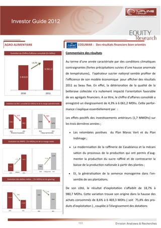 Investor Guide 2012



AGRO-ALIMENTAIRE                                                                       COSUMAR : Des résultats ﬁnanciers bien orientés

       Evolu on du Chiﬀre d’aﬀaires consolidé (En MDhs)                       Commentaire des résultats

                                      +4,3%                                   Au terme d’une année caractérisée par des condi ons clima ques

                                                        6 061,2
                                                                              contraignantes (fortes précipita ons suivies d’une hausse anormale
                                                                              de températures), l’opérateur sucrier na onal semble proﬁter de
                          5 810,9
                                                                              l’eﬃcience de son modèle économique pour aﬃcher des résultats
                                                                              2011 au beau ﬁxe. En eﬀet, la détériora on de la qualité de la
                                                                              be erave collectée n’a nullement impacté l’orienta on favorable
                          2010                            2011
                                                                              de ses agrégats ﬁnanciers. A ce tre, le chiﬀre d’aﬀaires consolidé a
 Evolu on du REX consolidé (En MDhs) et de la marge opéra onnelle             enregistré un élargissement de 4,3% à 6 061,2 MDhs. Ce e perfor-
                                                                              mance s’explique essen ellement par :
                 -18,7%                                    -4,6pts
                                                                              Les eﬀets posi fs des inves ssements antérieurs (1,7 MMDhs) sur
    1 206,7                                    20,8%
                             980,7                                    16,2%
                                                                              les trois dernières années ;

     2010                    2011               2010                2011
         Résultat d'exploitation                    Marge opérationnelle        •   Les retombées posi ves      du Plan Maroc Vert et du Plan
                                                                                    Indimage ;
   Evolu on du RNPG ( En MDhs) et de la marge ne e

                                                                                •   La modernisa on de la raﬃnerie de Casablanca et la mécani
                                                                                    sa on du processus de la produc on qui ont permis d’aug-
                                                                      10,3%

               +7,7%         622,0
                                                         +0,4 pts
                                                                                    menter la produc on du sucre raﬃné et de contrecarrer la

    577,5                                        9,9%
                                                                                    baisse de la produc on na onale à par r des plantes ;
                                                 2010   Marge nette    2011
                                                                                •
                 RNPG
     2010                    2011
                                                                                    Et, la généralisa on de la semence monogerme dans l’en-
  Evolu on des de es ne es ( En MDhs) et du gearing                                 semble de ses planta ons.

                                                                              De son côté, le résultat d’exploita on s’aﬀaiblit de 18,7% à
                                                           -7,7 pts

                  -9,6%                       44,6%                           980,7 MDhs. Ce e varia on trouve son origine dans la hausse des
  1 256,90
                                                                      36,9%
                                                                              achats consommés de 8,6% à 6 469,3 MDhs ( soit 75,4% des pro-
                           1 135,90

                                                                              duits d’exploita on ) , couplée à l’élargissement des dota ons
   2010                     2011              2010                    2011




                                                                                       103
 