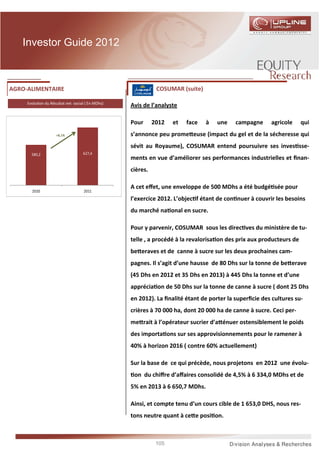 Investor Guide 2012



AGRO-ALIMENTAIRE                                             COSUMAR (suite)

     Evolu on du Résultat net social ( En MDhs)
                                                  Avis de l’analyste

                                                  Pour      2012   et   face   à   une    campagne     agricole      qui
                     +8,1%                        s’annonce peu prome euse (impact du gel et de la sécheresse qui
                                                  sévit au Royaume), COSUMAR entend poursuivre ses inves sse-
       580,2                       627,4
                                                  ments en vue d’améliorer ses performances industrielles et ﬁnan-
                                                  cières.

                                                  A cet eﬀet, une enveloppe de 500 MDhs a été budgé sée pour
       2010                         2011
                                                  l’exercice 2012. L’objec f étant de con nuer à couvrir les besoins
                                                  du marché na onal en sucre.

                                                  Pour y parvenir, COSUMAR sous les direc ves du ministère de tu-
                                                  telle , a procédé à la revalorisa on des prix aux producteurs de
                                                  be eraves et de canne à sucre sur les deux prochaines cam-
                                                  pagnes. Il s’agit d’une hausse de 80 Dhs sur la tonne de be erave
                                                  (45 Dhs en 2012 et 35 Dhs en 2013) à 445 Dhs la tonne et d’une
                                                  apprécia on de 50 Dhs sur la tonne de canne à sucre ( dont 25 Dhs
                                                  en 2012). La ﬁnalité étant de porter la superﬁcie des cultures su-
                                                  crières à 70 000 ha, dont 20 000 ha de canne à sucre. Ceci per-
                                                  me rait à l’opérateur sucrier d’a énuer ostensiblement le poids
                                                  des importa ons sur ses approvisionnements pour le ramener à
                                                  40% à horizon 2016 ( contre 60% actuellement)

                                                  Sur la base de ce qui précède, nous projetons en 2012 une évolu-
                                                   on du chiﬀre d’aﬀaires consolidé de 4,5% à 6 334,0 MDhs et de
                                                  5% en 2013 à 6 650,7 MDhs.

                                                  Ainsi, et compte tenu d’un cours cible de 1 653,0 DHS, nous res-
                                                  tons neutre quant à ce e posi on.



                                                             105
 