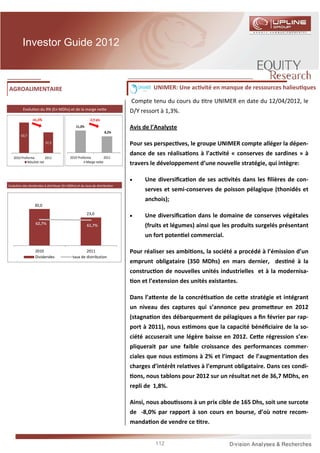 Investor Guide 2012



AGROALIMENTAIRE                                                                       UNIMER: Une ac vité en manque de ressources halieu ques

                                                                           Compte tenu du cours du tre UNIMER en date du 12/04/2012, le
         Evolu on du RN (En MDhs) et de la marge ne e
                                                                           D/Y ressort à 1,3%.
                -41,4%                                 -2,9 pts
                                              11,0%                        Avis de l’Analyste
                                                                  8,2%
        63,7
                         37,3                                              Pour ses perspec ves, le groupe UNIMER compte alléger la dépen-
                                                                           dance de ses réalisa ons à l’ac vité « conserves de sardines » à
   2010 Proforma         2011             2010 Proforma          2011
            Résultat net                             Marge nette
                                                                           travers le développement d’une nouvelle stratégie, qui intègre:

                                                                           •       Une diversiﬁca on de ses ac vités dans les ﬁlières de con-
Evolu on des dividendes à distribuer (En MDhs) et du taux de distribu on
                                                                                   serves et semi-conserves de poisson pélagique (thonidés et
                                                                                   anchois);
                 30,0
                                                      23,0
                                                                           •       Une diversiﬁca on dans le domaine de conserves végétales
                  62,7%                               61,7%                        (fruits et légumes) ainsi que les produits surgelés présentant
                                                                                   un fort poten el commercial.

                  2010                              2011                   Pour réaliser ses ambi ons, la société a procédé à l’émission d’un
                  Dividendes                taux de distribution
                                                                           emprunt obligataire (350 MDhs) en mars dernier, des né à la
                                                                           construc on de nouvelles unités industrielles et à la modernisa-
                                                                               on et l’extension des unités existantes.

                                                                           Dans l’a ente de la concré sa on de ce e stratégie et intégrant
                                                                           un niveau des captures qui s’annonce peu prome eur en 2012
                                                                           (stagna on des débarquement de pélagiques a ﬁn février par rap-
                                                                           port à 2011), nous es mons que la capacité bénéﬁciaire de la so-
                                                                           ciété accuserait une légère baisse en 2012. Ce e régression s’ex-
                                                                           pliquerait par une faible croissance des performances commer-
                                                                           ciales que nous es mons à 2% et l’impact de l’augmenta on des
                                                                           charges d’intérêt rela ves à l’emprunt obligataire. Dans ces condi-
                                                                               ons, nous tablons pour 2012 sur un résultat net de 36,7 MDhs, en
                                                                           repli de 1,8%.

                                                                           Ainsi, nous abou ssons à un prix cible de 165 Dhs, soit une surcote
                                                                           de -8,0% par rapport à son cours en bourse, d’où notre recom-
                                                                           manda on de vendre ce tre.


                                                                                       112
 