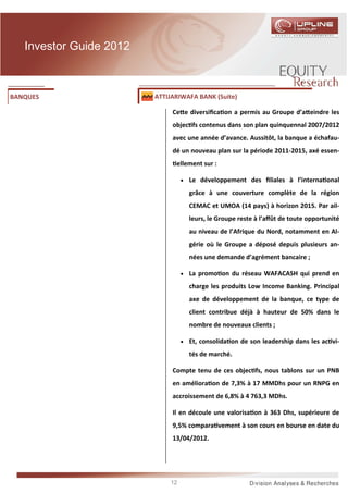 Investor Guide 2012



BANQUES                  ATTIJARIWAFA BANK (Suite)

                              Ce e diversiﬁca on a permis au Groupe d’a eindre les
                              objec fs contenus dans son plan quinquennal 2007/2012
                              avec une année d’avance. Aussitôt, la banque a échafau-
                              dé un nouveau plan sur la période 2011-2015, axé essen-
                               ellement sur :

                                  •   Le développement des ﬁliales à l’interna onal
                                      grâce à une couverture complète de la région
                                      CEMAC et UMOA (14 pays) à horizon 2015. Par ail-
                                      leurs, le Groupe reste à l’aﬀût de toute opportunité
                                      au niveau de l’Afrique du Nord, notamment en Al-
                                      gérie où le Groupe a déposé depuis plusieurs an-
                                      nées une demande d’agrément bancaire ;

                                  •   La promo on du réseau WAFACASH qui prend en
                                      charge les produits Low Income Banking. Principal
                                      axe de développement de la banque, ce type de
                                      client contribue déjà à hauteur de 50% dans le
                                      nombre de nouveaux clients ;

                                  •   Et, consolida on de son leadership dans les ac vi-
                                      tés de marché.

                              Compte tenu de ces objec fs, nous tablons sur un PNB
                              en améliora on de 7,3% à 17 MMDhs pour un RNPG en
                              accroissement de 6,8% à 4 763,3 MDhs.

                              Il en découle une valorisa on à 363 Dhs, supérieure de
                              9,5% compara vement à son cours en bourse en date du
                              13/04/2012.




                             12
 